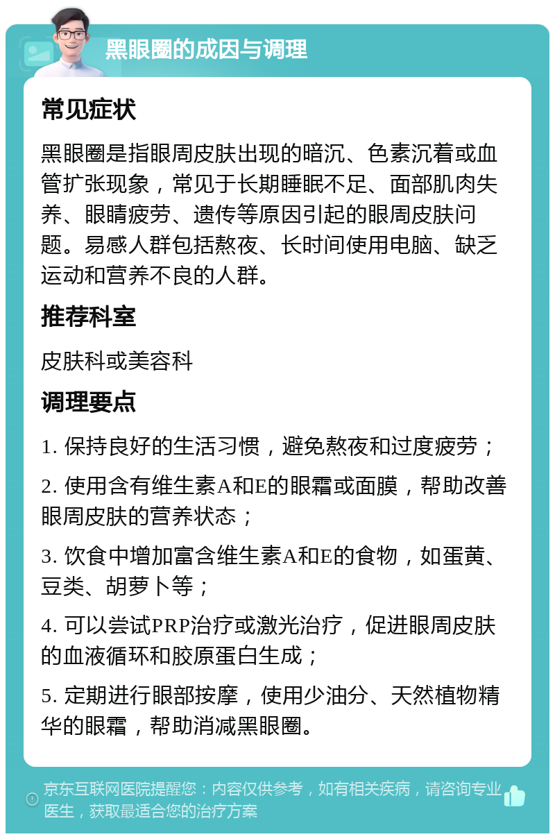 黑眼圈的成因与调理 常见症状 黑眼圈是指眼周皮肤出现的暗沉、色素沉着或血管扩张现象，常见于长期睡眠不足、面部肌肉失养、眼睛疲劳、遗传等原因引起的眼周皮肤问题。易感人群包括熬夜、长时间使用电脑、缺乏运动和营养不良的人群。 推荐科室 皮肤科或美容科 调理要点 1. 保持良好的生活习惯，避免熬夜和过度疲劳； 2. 使用含有维生素A和E的眼霜或面膜，帮助改善眼周皮肤的营养状态； 3. 饮食中增加富含维生素A和E的食物，如蛋黄、豆类、胡萝卜等； 4. 可以尝试PRP治疗或激光治疗，促进眼周皮肤的血液循环和胶原蛋白生成； 5. 定期进行眼部按摩，使用少油分、天然植物精华的眼霜，帮助消减黑眼圈。