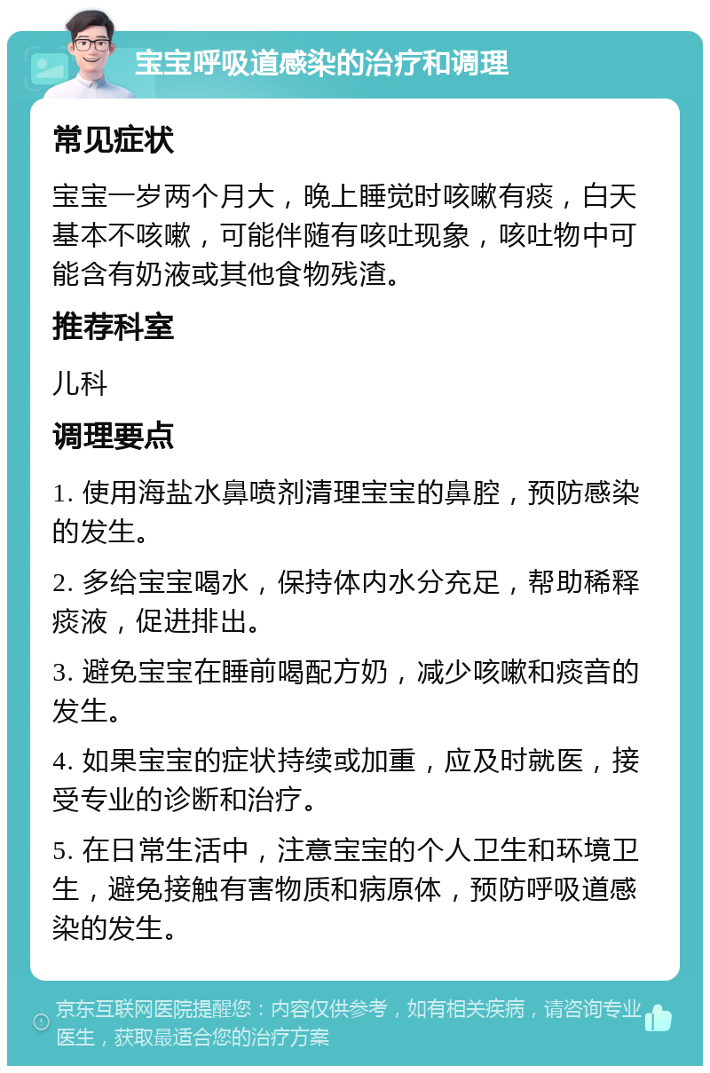 宝宝呼吸道感染的治疗和调理 常见症状 宝宝一岁两个月大，晚上睡觉时咳嗽有痰，白天基本不咳嗽，可能伴随有咳吐现象，咳吐物中可能含有奶液或其他食物残渣。 推荐科室 儿科 调理要点 1. 使用海盐水鼻喷剂清理宝宝的鼻腔，预防感染的发生。 2. 多给宝宝喝水，保持体内水分充足，帮助稀释痰液，促进排出。 3. 避免宝宝在睡前喝配方奶，减少咳嗽和痰音的发生。 4. 如果宝宝的症状持续或加重，应及时就医，接受专业的诊断和治疗。 5. 在日常生活中，注意宝宝的个人卫生和环境卫生，避免接触有害物质和病原体，预防呼吸道感染的发生。