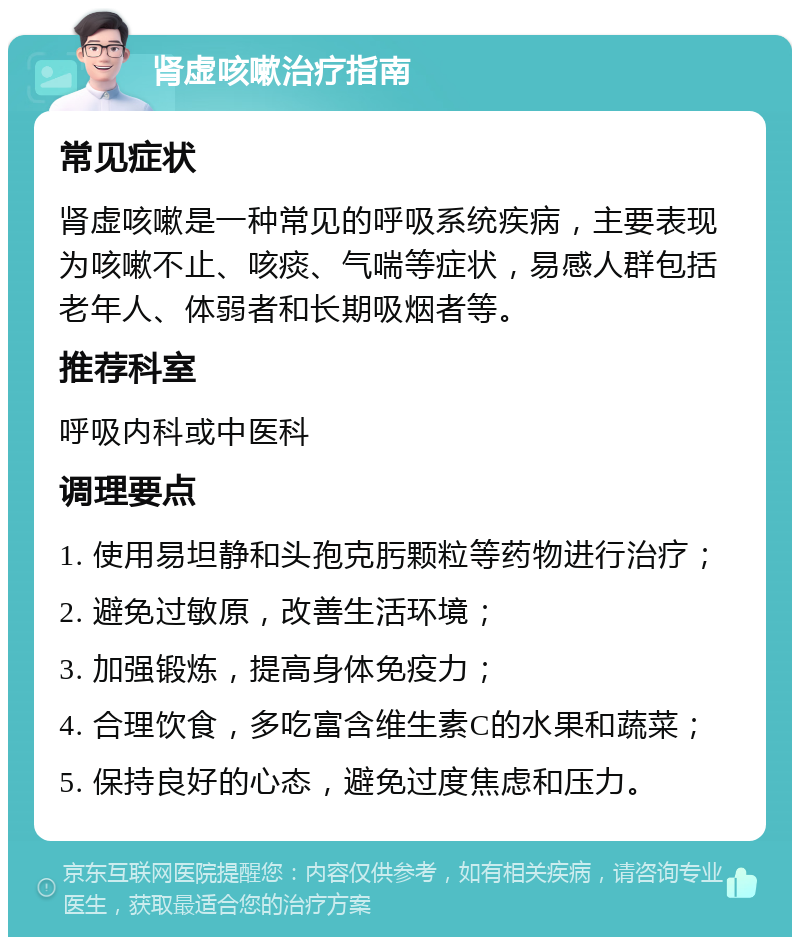 肾虚咳嗽治疗指南 常见症状 肾虚咳嗽是一种常见的呼吸系统疾病，主要表现为咳嗽不止、咳痰、气喘等症状，易感人群包括老年人、体弱者和长期吸烟者等。 推荐科室 呼吸内科或中医科 调理要点 1. 使用易坦静和头孢克肟颗粒等药物进行治疗； 2. 避免过敏原，改善生活环境； 3. 加强锻炼，提高身体免疫力； 4. 合理饮食，多吃富含维生素C的水果和蔬菜； 5. 保持良好的心态，避免过度焦虑和压力。