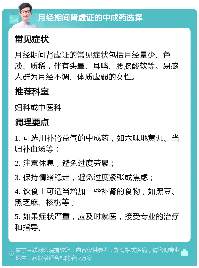 月经期间肾虚证的中成药选择 常见症状 月经期间肾虚证的常见症状包括月经量少、色淡、质稀，伴有头晕、耳鸣、腰膝酸软等。易感人群为月经不调、体质虚弱的女性。 推荐科室 妇科或中医科 调理要点 1. 可选用补肾益气的中成药，如六味地黄丸、当归补血汤等； 2. 注意休息，避免过度劳累； 3. 保持情绪稳定，避免过度紧张或焦虑； 4. 饮食上可适当增加一些补肾的食物，如黑豆、黑芝麻、核桃等； 5. 如果症状严重，应及时就医，接受专业的治疗和指导。