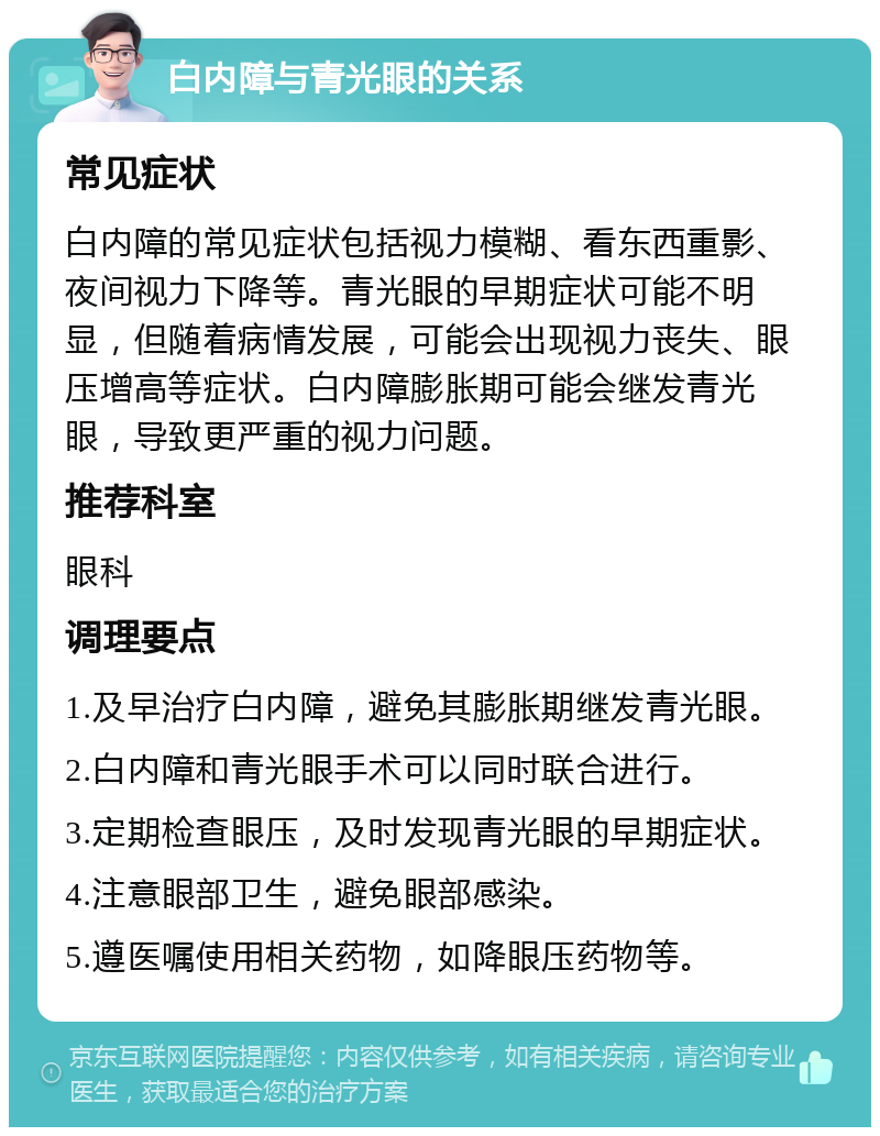 白内障与青光眼的关系 常见症状 白内障的常见症状包括视力模糊、看东西重影、夜间视力下降等。青光眼的早期症状可能不明显，但随着病情发展，可能会出现视力丧失、眼压增高等症状。白内障膨胀期可能会继发青光眼，导致更严重的视力问题。 推荐科室 眼科 调理要点 1.及早治疗白内障，避免其膨胀期继发青光眼。 2.白内障和青光眼手术可以同时联合进行。 3.定期检查眼压，及时发现青光眼的早期症状。 4.注意眼部卫生，避免眼部感染。 5.遵医嘱使用相关药物，如降眼压药物等。