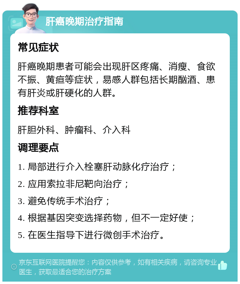 肝癌晚期治疗指南 常见症状 肝癌晚期患者可能会出现肝区疼痛、消瘦、食欲不振、黄疸等症状，易感人群包括长期酗酒、患有肝炎或肝硬化的人群。 推荐科室 肝胆外科、肿瘤科、介入科 调理要点 1. 局部进行介入栓塞肝动脉化疗治疗； 2. 应用索拉非尼靶向治疗； 3. 避免传统手术治疗； 4. 根据基因突变选择药物，但不一定好使； 5. 在医生指导下进行微创手术治疗。