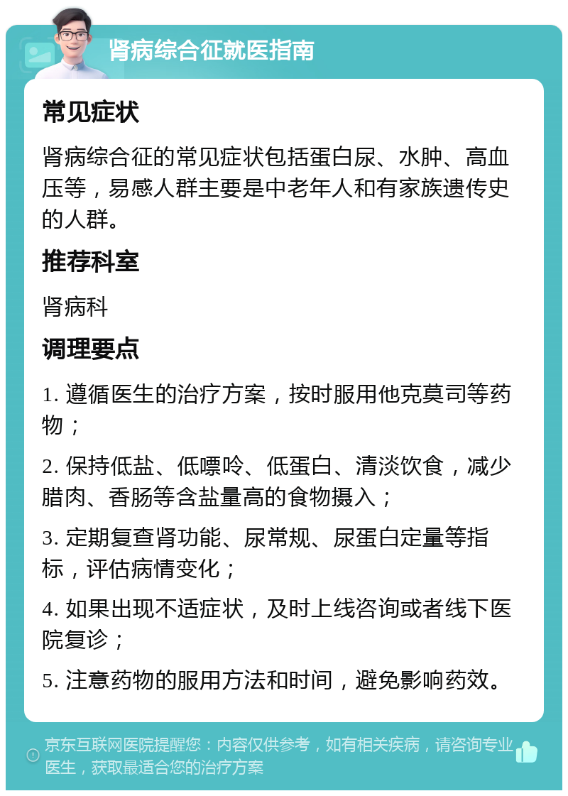 肾病综合征就医指南 常见症状 肾病综合征的常见症状包括蛋白尿、水肿、高血压等，易感人群主要是中老年人和有家族遗传史的人群。 推荐科室 肾病科 调理要点 1. 遵循医生的治疗方案，按时服用他克莫司等药物； 2. 保持低盐、低嘌呤、低蛋白、清淡饮食，减少腊肉、香肠等含盐量高的食物摄入； 3. 定期复查肾功能、尿常规、尿蛋白定量等指标，评估病情变化； 4. 如果出现不适症状，及时上线咨询或者线下医院复诊； 5. 注意药物的服用方法和时间，避免影响药效。