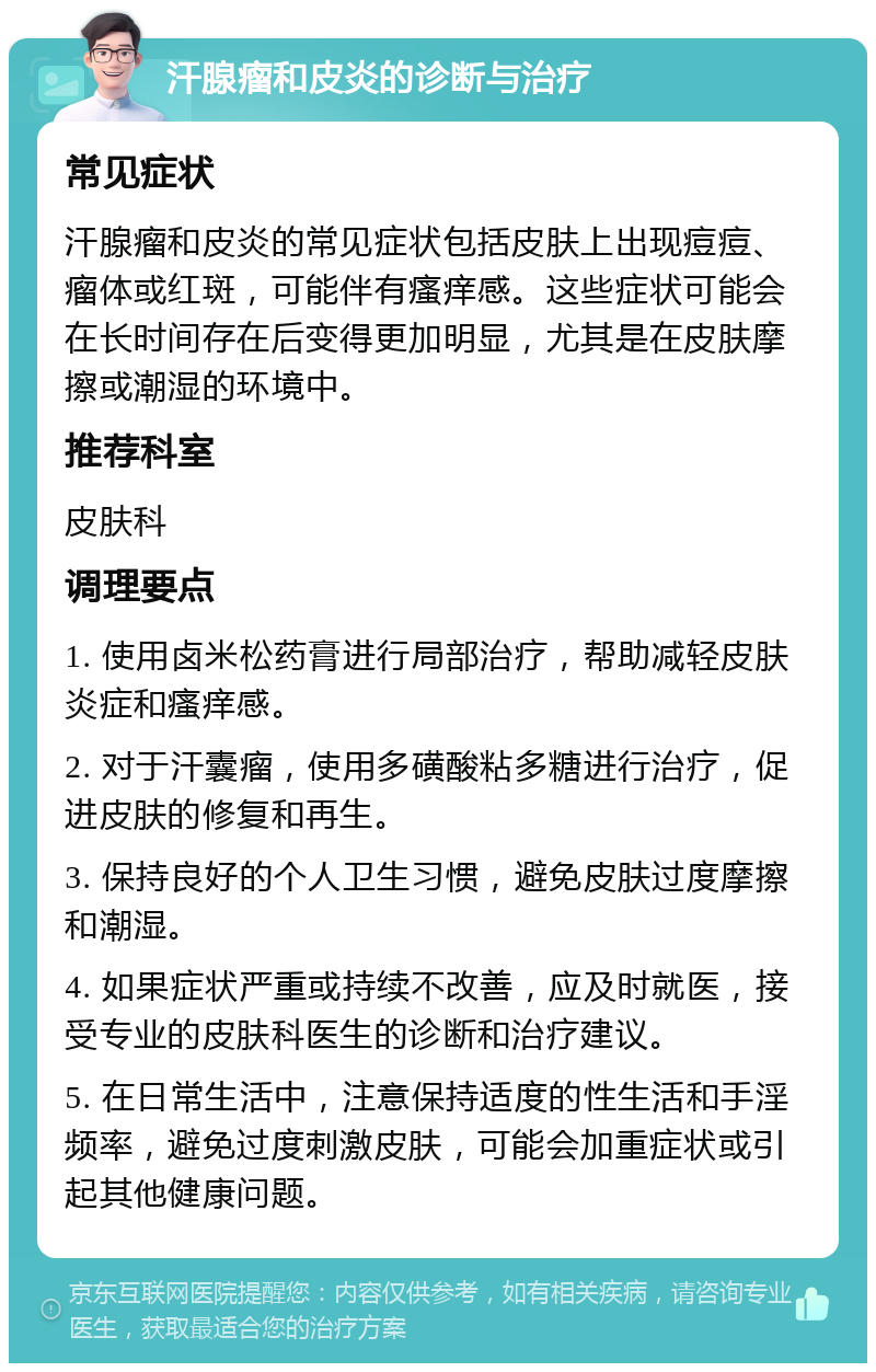 汗腺瘤和皮炎的诊断与治疗 常见症状 汗腺瘤和皮炎的常见症状包括皮肤上出现痘痘、瘤体或红斑，可能伴有瘙痒感。这些症状可能会在长时间存在后变得更加明显，尤其是在皮肤摩擦或潮湿的环境中。 推荐科室 皮肤科 调理要点 1. 使用卤米松药膏进行局部治疗，帮助减轻皮肤炎症和瘙痒感。 2. 对于汗囊瘤，使用多磺酸粘多糖进行治疗，促进皮肤的修复和再生。 3. 保持良好的个人卫生习惯，避免皮肤过度摩擦和潮湿。 4. 如果症状严重或持续不改善，应及时就医，接受专业的皮肤科医生的诊断和治疗建议。 5. 在日常生活中，注意保持适度的性生活和手淫频率，避免过度刺激皮肤，可能会加重症状或引起其他健康问题。