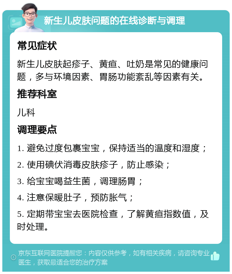 新生儿皮肤问题的在线诊断与调理 常见症状 新生儿皮肤起疹子、黄疸、吐奶是常见的健康问题，多与环境因素、胃肠功能紊乱等因素有关。 推荐科室 儿科 调理要点 1. 避免过度包裹宝宝，保持适当的温度和湿度； 2. 使用碘伏消毒皮肤疹子，防止感染； 3. 给宝宝喝益生菌，调理肠胃； 4. 注意保暖肚子，预防胀气； 5. 定期带宝宝去医院检查，了解黄疸指数值，及时处理。