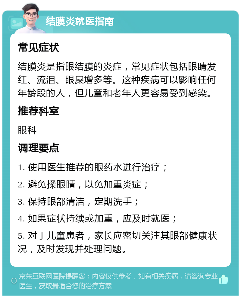 结膜炎就医指南 常见症状 结膜炎是指眼结膜的炎症，常见症状包括眼睛发红、流泪、眼屎增多等。这种疾病可以影响任何年龄段的人，但儿童和老年人更容易受到感染。 推荐科室 眼科 调理要点 1. 使用医生推荐的眼药水进行治疗； 2. 避免揉眼睛，以免加重炎症； 3. 保持眼部清洁，定期洗手； 4. 如果症状持续或加重，应及时就医； 5. 对于儿童患者，家长应密切关注其眼部健康状况，及时发现并处理问题。