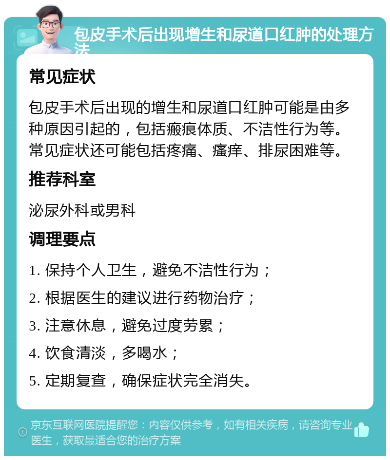 包皮手术后出现增生和尿道口红肿的处理方法 常见症状 包皮手术后出现的增生和尿道口红肿可能是由多种原因引起的，包括瘢痕体质、不洁性行为等。常见症状还可能包括疼痛、瘙痒、排尿困难等。 推荐科室 泌尿外科或男科 调理要点 1. 保持个人卫生，避免不洁性行为； 2. 根据医生的建议进行药物治疗； 3. 注意休息，避免过度劳累； 4. 饮食清淡，多喝水； 5. 定期复查，确保症状完全消失。