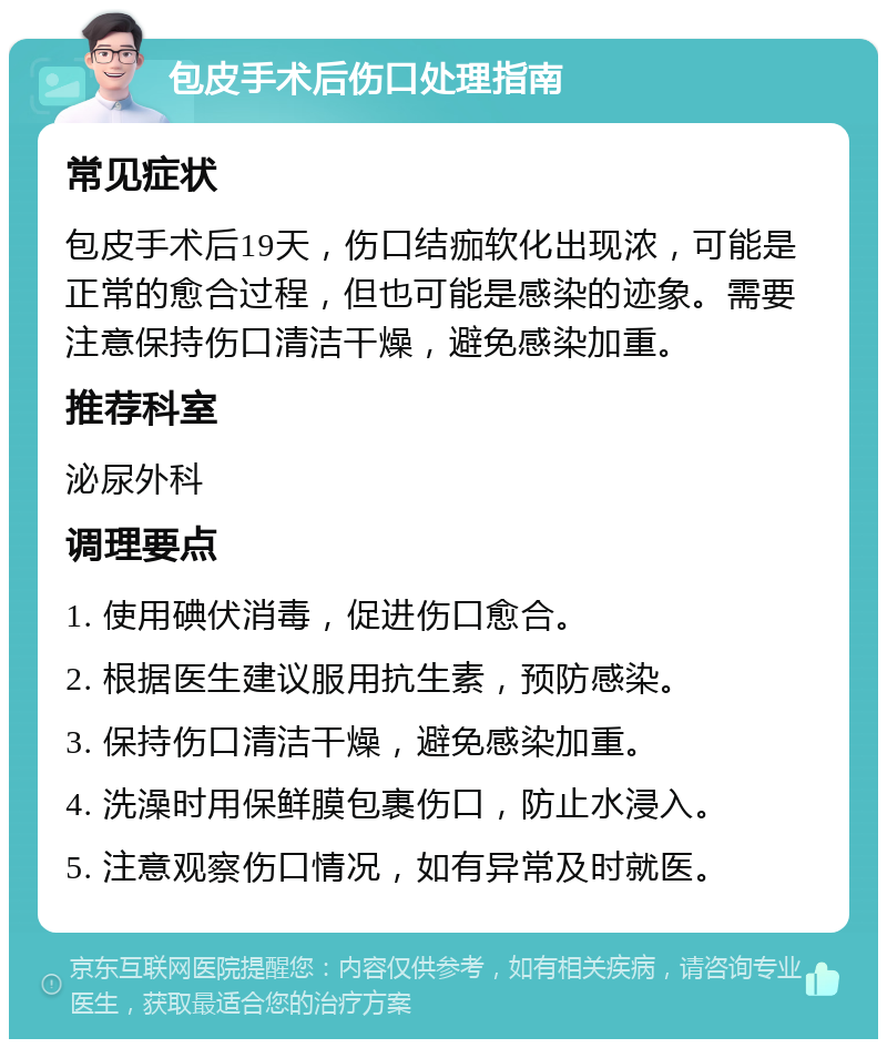 包皮手术后伤口处理指南 常见症状 包皮手术后19天，伤口结痂软化出现浓，可能是正常的愈合过程，但也可能是感染的迹象。需要注意保持伤口清洁干燥，避免感染加重。 推荐科室 泌尿外科 调理要点 1. 使用碘伏消毒，促进伤口愈合。 2. 根据医生建议服用抗生素，预防感染。 3. 保持伤口清洁干燥，避免感染加重。 4. 洗澡时用保鲜膜包裹伤口，防止水浸入。 5. 注意观察伤口情况，如有异常及时就医。