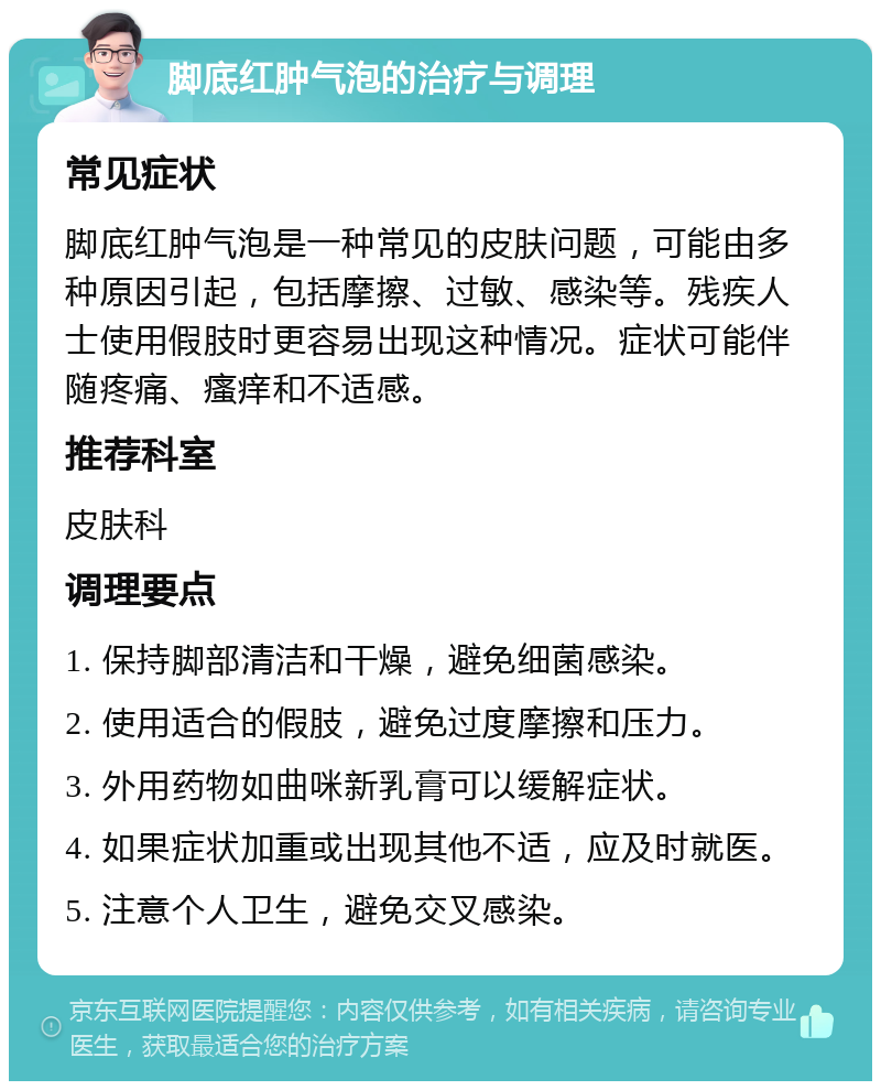 脚底红肿气泡的治疗与调理 常见症状 脚底红肿气泡是一种常见的皮肤问题，可能由多种原因引起，包括摩擦、过敏、感染等。残疾人士使用假肢时更容易出现这种情况。症状可能伴随疼痛、瘙痒和不适感。 推荐科室 皮肤科 调理要点 1. 保持脚部清洁和干燥，避免细菌感染。 2. 使用适合的假肢，避免过度摩擦和压力。 3. 外用药物如曲咪新乳膏可以缓解症状。 4. 如果症状加重或出现其他不适，应及时就医。 5. 注意个人卫生，避免交叉感染。