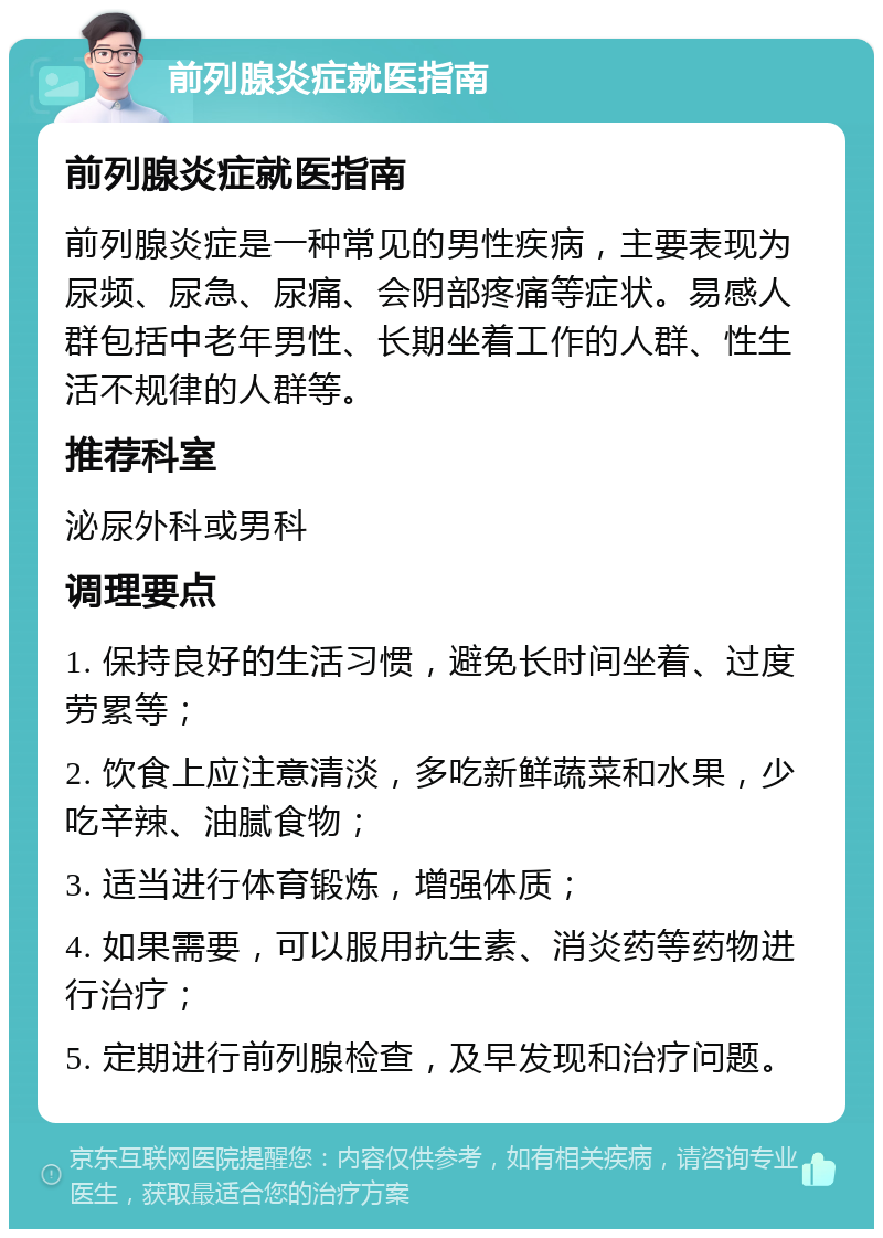 前列腺炎症就医指南 前列腺炎症就医指南 前列腺炎症是一种常见的男性疾病，主要表现为尿频、尿急、尿痛、会阴部疼痛等症状。易感人群包括中老年男性、长期坐着工作的人群、性生活不规律的人群等。 推荐科室 泌尿外科或男科 调理要点 1. 保持良好的生活习惯，避免长时间坐着、过度劳累等； 2. 饮食上应注意清淡，多吃新鲜蔬菜和水果，少吃辛辣、油腻食物； 3. 适当进行体育锻炼，增强体质； 4. 如果需要，可以服用抗生素、消炎药等药物进行治疗； 5. 定期进行前列腺检查，及早发现和治疗问题。