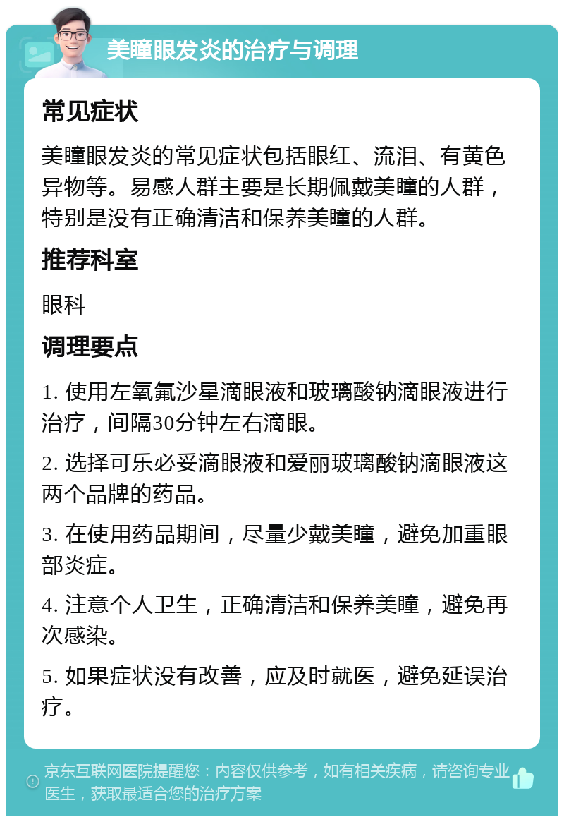 美瞳眼发炎的治疗与调理 常见症状 美瞳眼发炎的常见症状包括眼红、流泪、有黄色异物等。易感人群主要是长期佩戴美瞳的人群，特别是没有正确清洁和保养美瞳的人群。 推荐科室 眼科 调理要点 1. 使用左氧氟沙星滴眼液和玻璃酸钠滴眼液进行治疗，间隔30分钟左右滴眼。 2. 选择可乐必妥滴眼液和爱丽玻璃酸钠滴眼液这两个品牌的药品。 3. 在使用药品期间，尽量少戴美瞳，避免加重眼部炎症。 4. 注意个人卫生，正确清洁和保养美瞳，避免再次感染。 5. 如果症状没有改善，应及时就医，避免延误治疗。