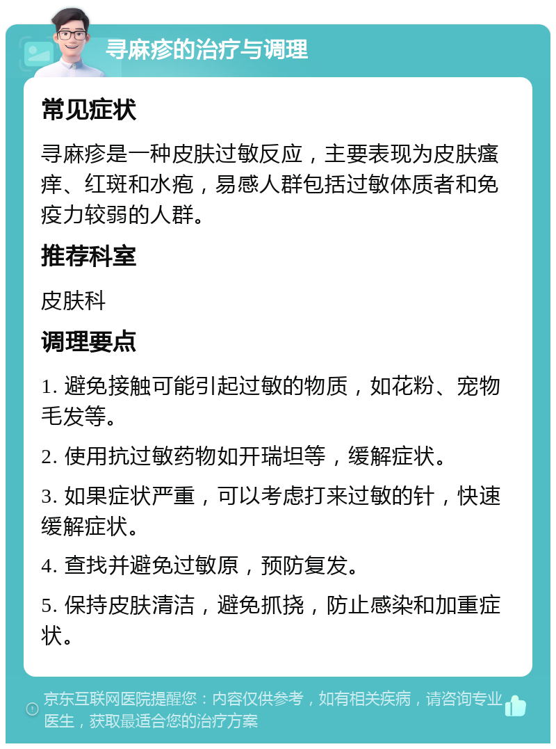 寻麻疹的治疗与调理 常见症状 寻麻疹是一种皮肤过敏反应，主要表现为皮肤瘙痒、红斑和水疱，易感人群包括过敏体质者和免疫力较弱的人群。 推荐科室 皮肤科 调理要点 1. 避免接触可能引起过敏的物质，如花粉、宠物毛发等。 2. 使用抗过敏药物如开瑞坦等，缓解症状。 3. 如果症状严重，可以考虑打来过敏的针，快速缓解症状。 4. 查找并避免过敏原，预防复发。 5. 保持皮肤清洁，避免抓挠，防止感染和加重症状。