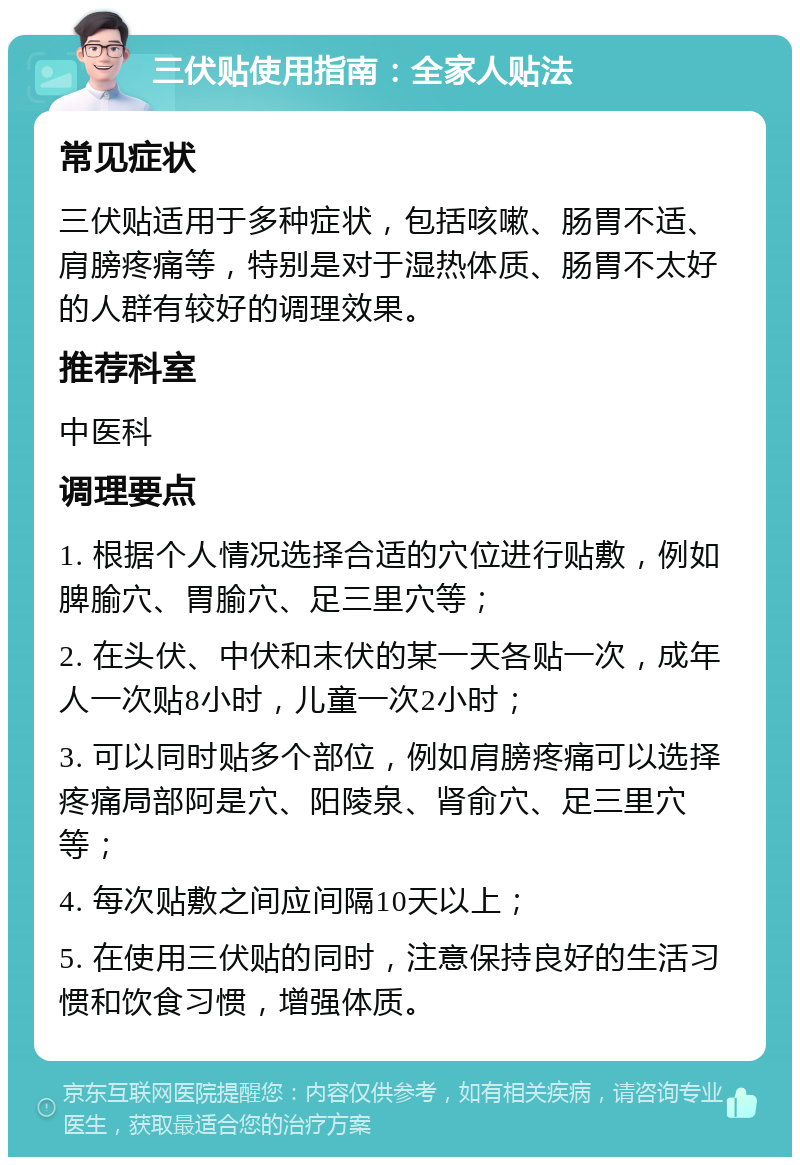 三伏贴使用指南：全家人贴法 常见症状 三伏贴适用于多种症状，包括咳嗽、肠胃不适、肩膀疼痛等，特别是对于湿热体质、肠胃不太好的人群有较好的调理效果。 推荐科室 中医科 调理要点 1. 根据个人情况选择合适的穴位进行贴敷，例如脾腧穴、胃腧穴、足三里穴等； 2. 在头伏、中伏和末伏的某一天各贴一次，成年人一次贴8小时，儿童一次2小时； 3. 可以同时贴多个部位，例如肩膀疼痛可以选择疼痛局部阿是穴、阳陵泉、肾俞穴、足三里穴等； 4. 每次贴敷之间应间隔10天以上； 5. 在使用三伏贴的同时，注意保持良好的生活习惯和饮食习惯，增强体质。