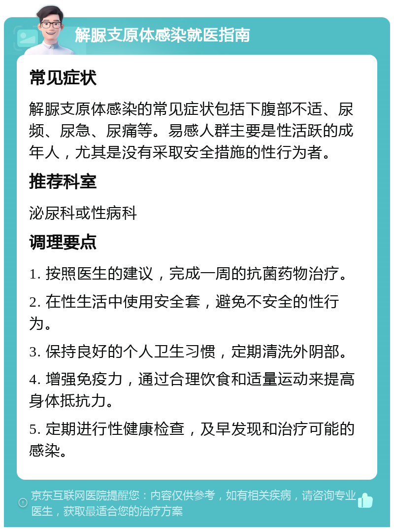 解脲支原体感染就医指南 常见症状 解脲支原体感染的常见症状包括下腹部不适、尿频、尿急、尿痛等。易感人群主要是性活跃的成年人，尤其是没有采取安全措施的性行为者。 推荐科室 泌尿科或性病科 调理要点 1. 按照医生的建议，完成一周的抗菌药物治疗。 2. 在性生活中使用安全套，避免不安全的性行为。 3. 保持良好的个人卫生习惯，定期清洗外阴部。 4. 增强免疫力，通过合理饮食和适量运动来提高身体抵抗力。 5. 定期进行性健康检查，及早发现和治疗可能的感染。