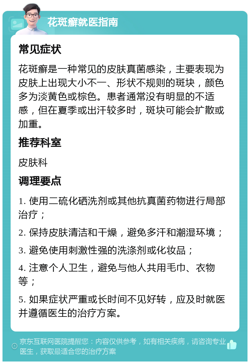 花斑癣就医指南 常见症状 花斑癣是一种常见的皮肤真菌感染，主要表现为皮肤上出现大小不一、形状不规则的斑块，颜色多为淡黄色或棕色。患者通常没有明显的不适感，但在夏季或出汗较多时，斑块可能会扩散或加重。 推荐科室 皮肤科 调理要点 1. 使用二硫化硒洗剂或其他抗真菌药物进行局部治疗； 2. 保持皮肤清洁和干燥，避免多汗和潮湿环境； 3. 避免使用刺激性强的洗涤剂或化妆品； 4. 注意个人卫生，避免与他人共用毛巾、衣物等； 5. 如果症状严重或长时间不见好转，应及时就医并遵循医生的治疗方案。