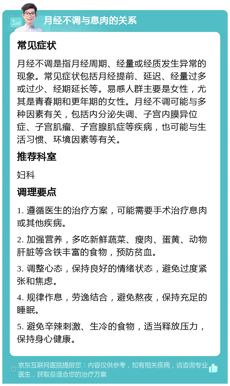 月经不调与息肉的关系 常见症状 月经不调是指月经周期、经量或经质发生异常的现象。常见症状包括月经提前、延迟、经量过多或过少、经期延长等。易感人群主要是女性，尤其是青春期和更年期的女性。月经不调可能与多种因素有关，包括内分泌失调、子宫内膜异位症、子宫肌瘤、子宫腺肌症等疾病，也可能与生活习惯、环境因素等有关。 推荐科室 妇科 调理要点 1. 遵循医生的治疗方案，可能需要手术治疗息肉或其他疾病。 2. 加强营养，多吃新鲜蔬菜、瘦肉、蛋黄、动物肝脏等含铁丰富的食物，预防贫血。 3. 调整心态，保持良好的情绪状态，避免过度紧张和焦虑。 4. 规律作息，劳逸结合，避免熬夜，保持充足的睡眠。 5. 避免辛辣刺激、生冷的食物，适当释放压力，保持身心健康。