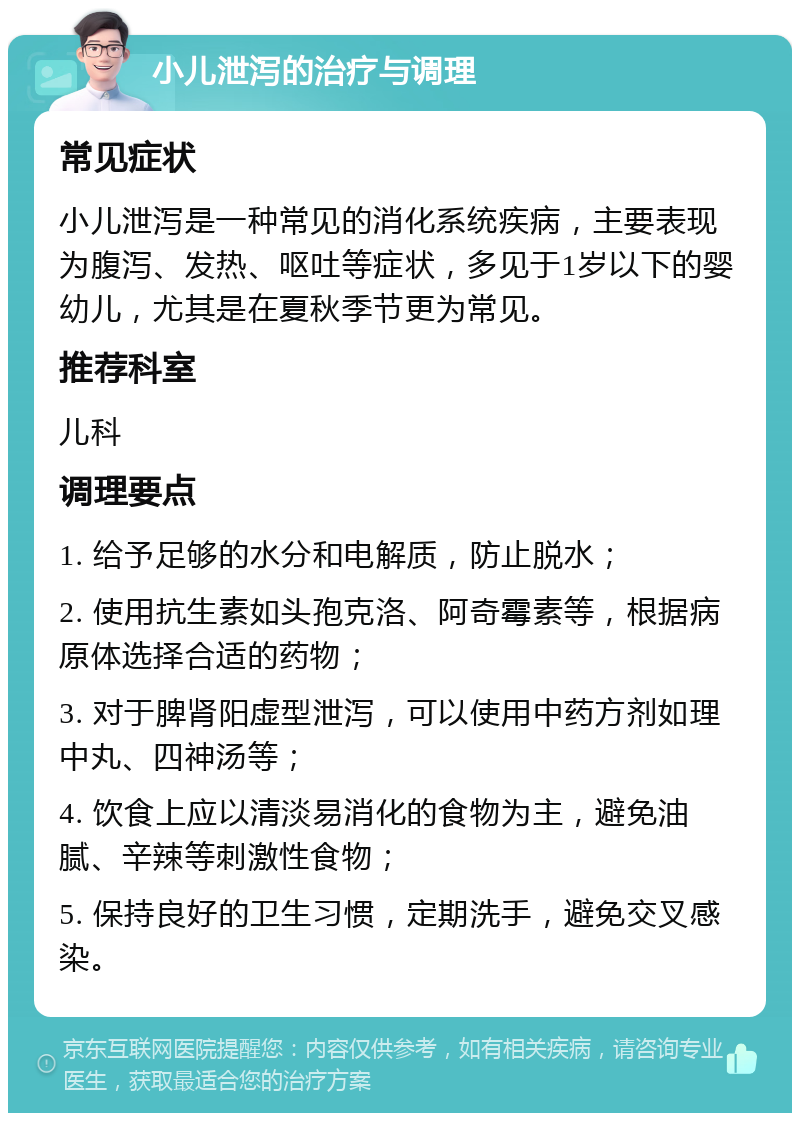 小儿泄泻的治疗与调理 常见症状 小儿泄泻是一种常见的消化系统疾病，主要表现为腹泻、发热、呕吐等症状，多见于1岁以下的婴幼儿，尤其是在夏秋季节更为常见。 推荐科室 儿科 调理要点 1. 给予足够的水分和电解质，防止脱水； 2. 使用抗生素如头孢克洛、阿奇霉素等，根据病原体选择合适的药物； 3. 对于脾肾阳虚型泄泻，可以使用中药方剂如理中丸、四神汤等； 4. 饮食上应以清淡易消化的食物为主，避免油腻、辛辣等刺激性食物； 5. 保持良好的卫生习惯，定期洗手，避免交叉感染。