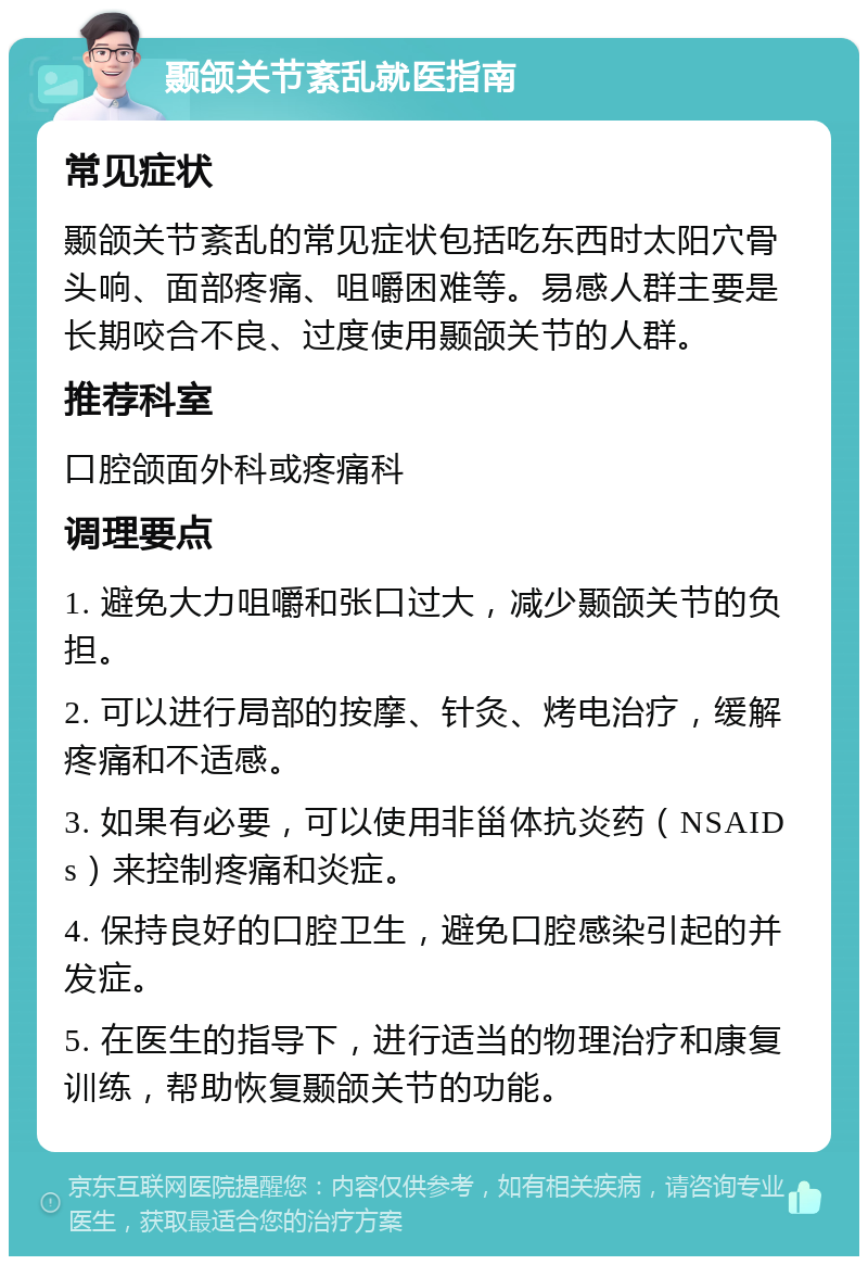 颞颌关节紊乱就医指南 常见症状 颞颌关节紊乱的常见症状包括吃东西时太阳穴骨头响、面部疼痛、咀嚼困难等。易感人群主要是长期咬合不良、过度使用颞颌关节的人群。 推荐科室 口腔颌面外科或疼痛科 调理要点 1. 避免大力咀嚼和张口过大，减少颞颌关节的负担。 2. 可以进行局部的按摩、针灸、烤电治疗，缓解疼痛和不适感。 3. 如果有必要，可以使用非甾体抗炎药（NSAIDs）来控制疼痛和炎症。 4. 保持良好的口腔卫生，避免口腔感染引起的并发症。 5. 在医生的指导下，进行适当的物理治疗和康复训练，帮助恢复颞颌关节的功能。