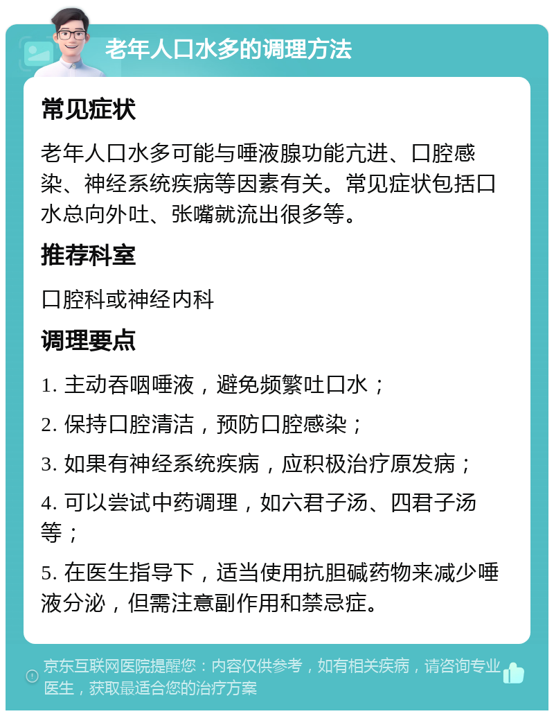 老年人口水多的调理方法 常见症状 老年人口水多可能与唾液腺功能亢进、口腔感染、神经系统疾病等因素有关。常见症状包括口水总向外吐、张嘴就流出很多等。 推荐科室 口腔科或神经内科 调理要点 1. 主动吞咽唾液，避免频繁吐口水； 2. 保持口腔清洁，预防口腔感染； 3. 如果有神经系统疾病，应积极治疗原发病； 4. 可以尝试中药调理，如六君子汤、四君子汤等； 5. 在医生指导下，适当使用抗胆碱药物来减少唾液分泌，但需注意副作用和禁忌症。