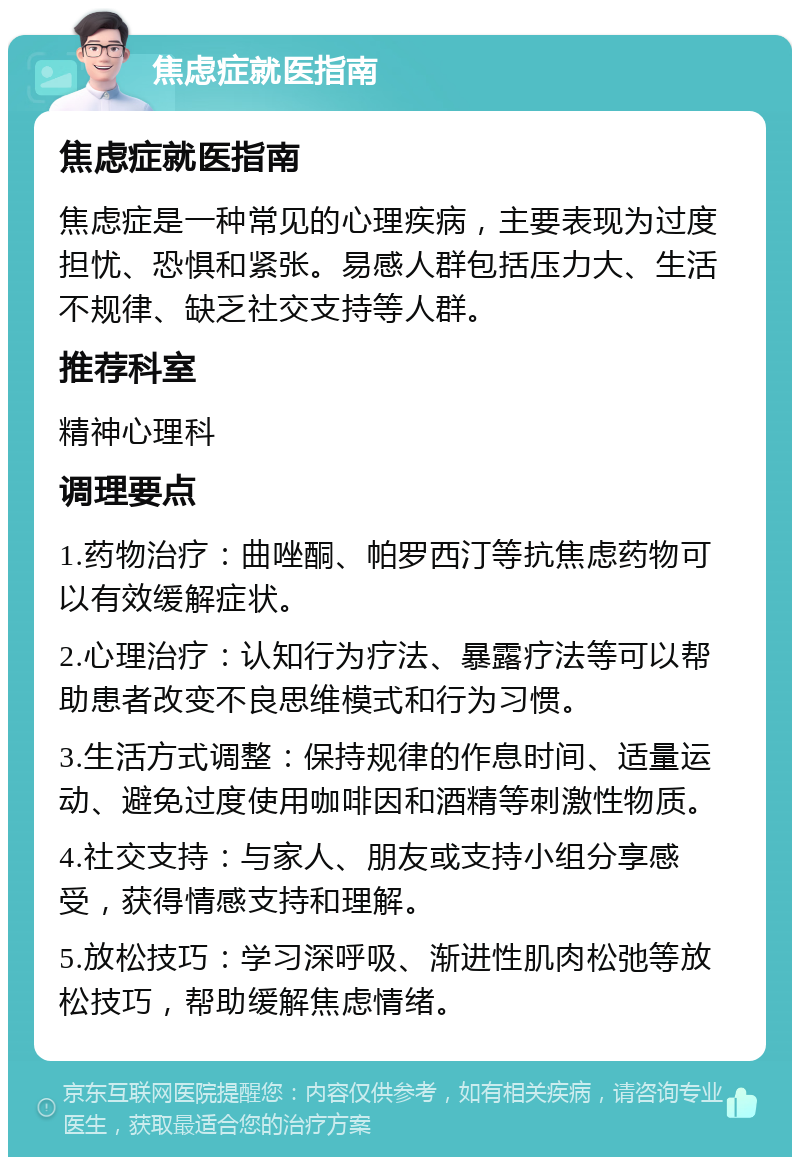 焦虑症就医指南 焦虑症就医指南 焦虑症是一种常见的心理疾病，主要表现为过度担忧、恐惧和紧张。易感人群包括压力大、生活不规律、缺乏社交支持等人群。 推荐科室 精神心理科 调理要点 1.药物治疗：曲唑酮、帕罗西汀等抗焦虑药物可以有效缓解症状。 2.心理治疗：认知行为疗法、暴露疗法等可以帮助患者改变不良思维模式和行为习惯。 3.生活方式调整：保持规律的作息时间、适量运动、避免过度使用咖啡因和酒精等刺激性物质。 4.社交支持：与家人、朋友或支持小组分享感受，获得情感支持和理解。 5.放松技巧：学习深呼吸、渐进性肌肉松弛等放松技巧，帮助缓解焦虑情绪。