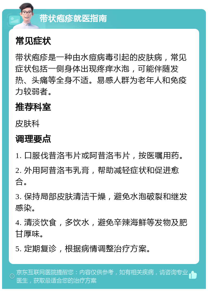 带状疱疹就医指南 常见症状 带状疱疹是一种由水痘病毒引起的皮肤病，常见症状包括一侧身体出现疼痒水泡，可能伴随发热、头痛等全身不适。易感人群为老年人和免疫力较弱者。 推荐科室 皮肤科 调理要点 1. 口服伐昔洛韦片或阿昔洛韦片，按医嘱用药。 2. 外用阿昔洛韦乳膏，帮助减轻症状和促进愈合。 3. 保持局部皮肤清洁干燥，避免水泡破裂和继发感染。 4. 清淡饮食，多饮水，避免辛辣海鲜等发物及肥甘厚味。 5. 定期复诊，根据病情调整治疗方案。