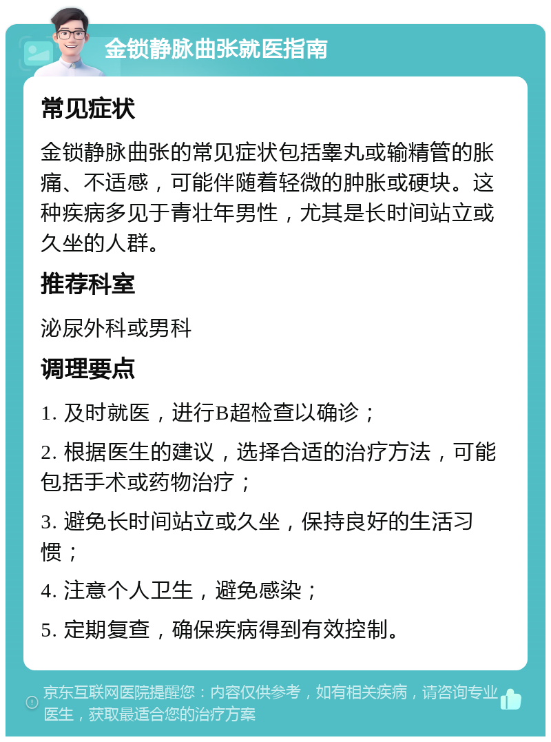 金锁静脉曲张就医指南 常见症状 金锁静脉曲张的常见症状包括睾丸或输精管的胀痛、不适感，可能伴随着轻微的肿胀或硬块。这种疾病多见于青壮年男性，尤其是长时间站立或久坐的人群。 推荐科室 泌尿外科或男科 调理要点 1. 及时就医，进行B超检查以确诊； 2. 根据医生的建议，选择合适的治疗方法，可能包括手术或药物治疗； 3. 避免长时间站立或久坐，保持良好的生活习惯； 4. 注意个人卫生，避免感染； 5. 定期复查，确保疾病得到有效控制。