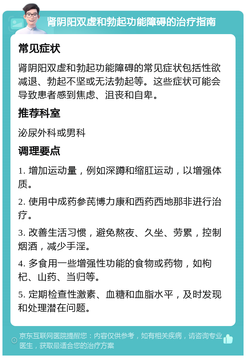 肾阴阳双虚和勃起功能障碍的治疗指南 常见症状 肾阴阳双虚和勃起功能障碍的常见症状包括性欲减退、勃起不坚或无法勃起等。这些症状可能会导致患者感到焦虑、沮丧和自卑。 推荐科室 泌尿外科或男科 调理要点 1. 增加运动量，例如深蹲和缩肛运动，以增强体质。 2. 使用中成药参芪博力康和西药西地那非进行治疗。 3. 改善生活习惯，避免熬夜、久坐、劳累，控制烟酒，减少手淫。 4. 多食用一些增强性功能的食物或药物，如枸杞、山药、当归等。 5. 定期检查性激素、血糖和血脂水平，及时发现和处理潜在问题。