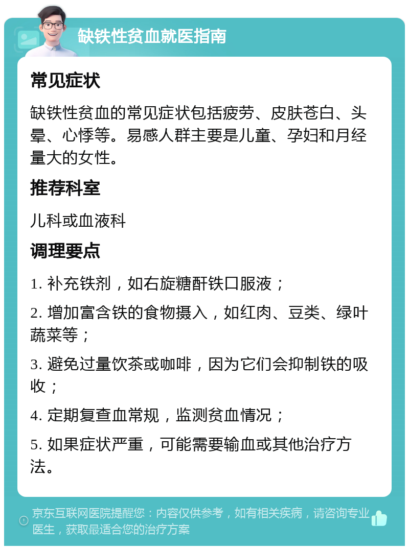 缺铁性贫血就医指南 常见症状 缺铁性贫血的常见症状包括疲劳、皮肤苍白、头晕、心悸等。易感人群主要是儿童、孕妇和月经量大的女性。 推荐科室 儿科或血液科 调理要点 1. 补充铁剂，如右旋糖酐铁口服液； 2. 增加富含铁的食物摄入，如红肉、豆类、绿叶蔬菜等； 3. 避免过量饮茶或咖啡，因为它们会抑制铁的吸收； 4. 定期复查血常规，监测贫血情况； 5. 如果症状严重，可能需要输血或其他治疗方法。