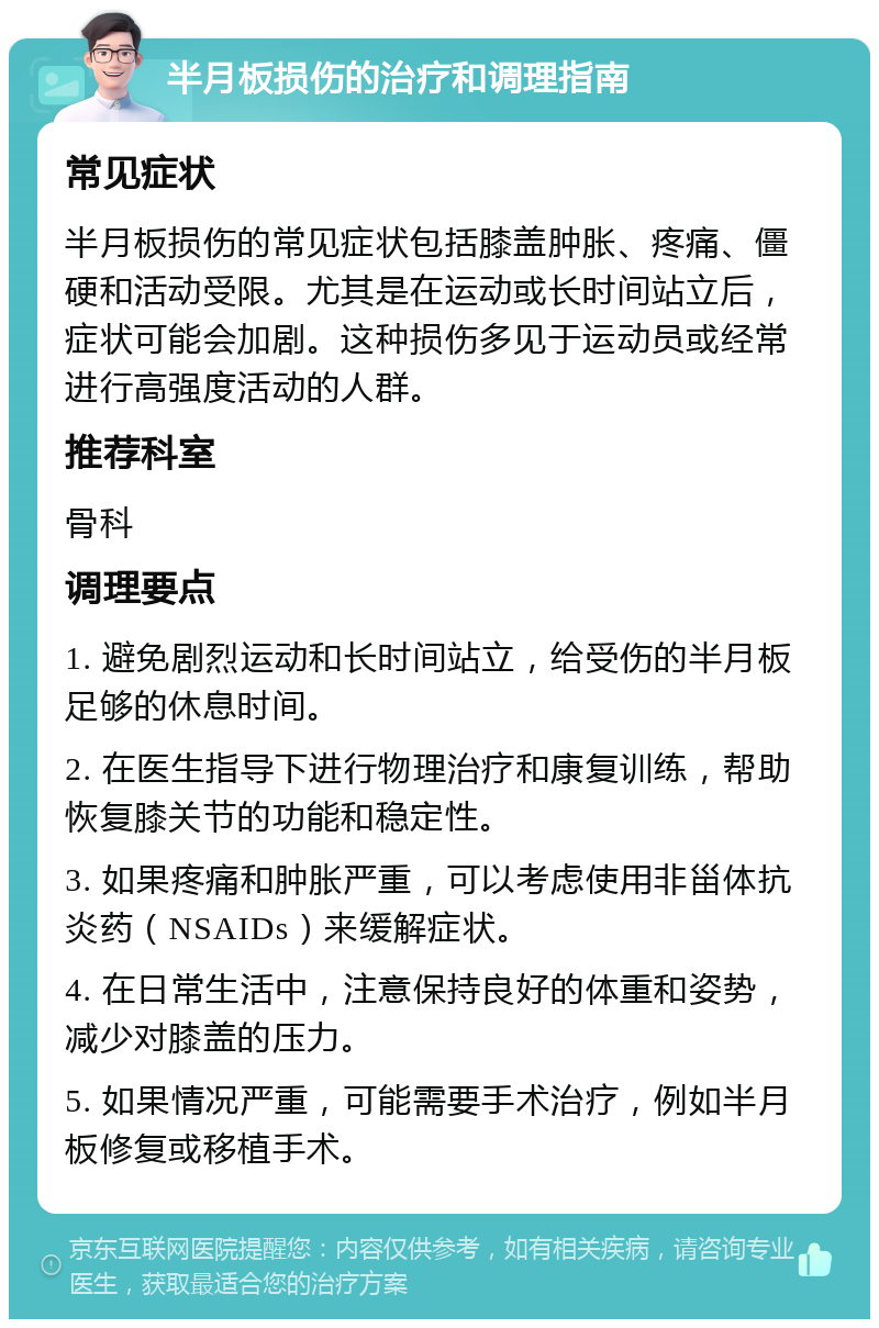 半月板损伤的治疗和调理指南 常见症状 半月板损伤的常见症状包括膝盖肿胀、疼痛、僵硬和活动受限。尤其是在运动或长时间站立后，症状可能会加剧。这种损伤多见于运动员或经常进行高强度活动的人群。 推荐科室 骨科 调理要点 1. 避免剧烈运动和长时间站立，给受伤的半月板足够的休息时间。 2. 在医生指导下进行物理治疗和康复训练，帮助恢复膝关节的功能和稳定性。 3. 如果疼痛和肿胀严重，可以考虑使用非甾体抗炎药（NSAIDs）来缓解症状。 4. 在日常生活中，注意保持良好的体重和姿势，减少对膝盖的压力。 5. 如果情况严重，可能需要手术治疗，例如半月板修复或移植手术。