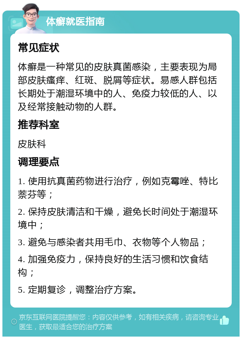 体癣就医指南 常见症状 体癣是一种常见的皮肤真菌感染，主要表现为局部皮肤瘙痒、红斑、脱屑等症状。易感人群包括长期处于潮湿环境中的人、免疫力较低的人、以及经常接触动物的人群。 推荐科室 皮肤科 调理要点 1. 使用抗真菌药物进行治疗，例如克霉唑、特比萘芬等； 2. 保持皮肤清洁和干燥，避免长时间处于潮湿环境中； 3. 避免与感染者共用毛巾、衣物等个人物品； 4. 加强免疫力，保持良好的生活习惯和饮食结构； 5. 定期复诊，调整治疗方案。