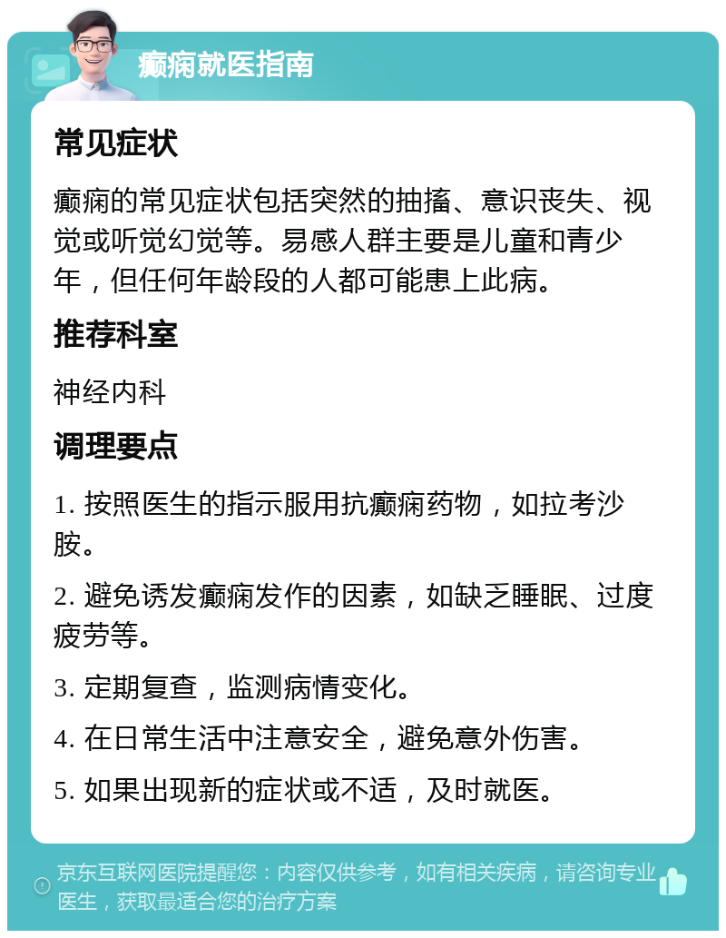 癫痫就医指南 常见症状 癫痫的常见症状包括突然的抽搐、意识丧失、视觉或听觉幻觉等。易感人群主要是儿童和青少年，但任何年龄段的人都可能患上此病。 推荐科室 神经内科 调理要点 1. 按照医生的指示服用抗癫痫药物，如拉考沙胺。 2. 避免诱发癫痫发作的因素，如缺乏睡眠、过度疲劳等。 3. 定期复查，监测病情变化。 4. 在日常生活中注意安全，避免意外伤害。 5. 如果出现新的症状或不适，及时就医。