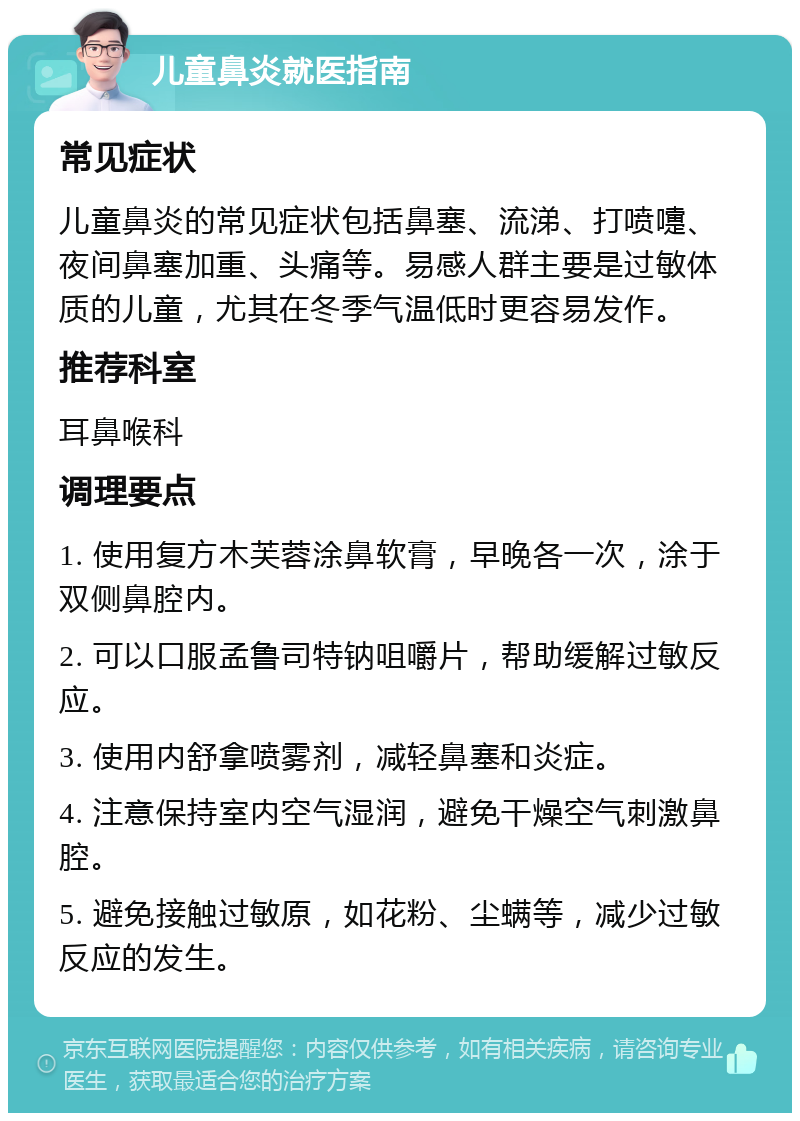 儿童鼻炎就医指南 常见症状 儿童鼻炎的常见症状包括鼻塞、流涕、打喷嚏、夜间鼻塞加重、头痛等。易感人群主要是过敏体质的儿童，尤其在冬季气温低时更容易发作。 推荐科室 耳鼻喉科 调理要点 1. 使用复方木芙蓉涂鼻软膏，早晚各一次，涂于双侧鼻腔内。 2. 可以口服孟鲁司特钠咀嚼片，帮助缓解过敏反应。 3. 使用内舒拿喷雾剂，减轻鼻塞和炎症。 4. 注意保持室内空气湿润，避免干燥空气刺激鼻腔。 5. 避免接触过敏原，如花粉、尘螨等，减少过敏反应的发生。