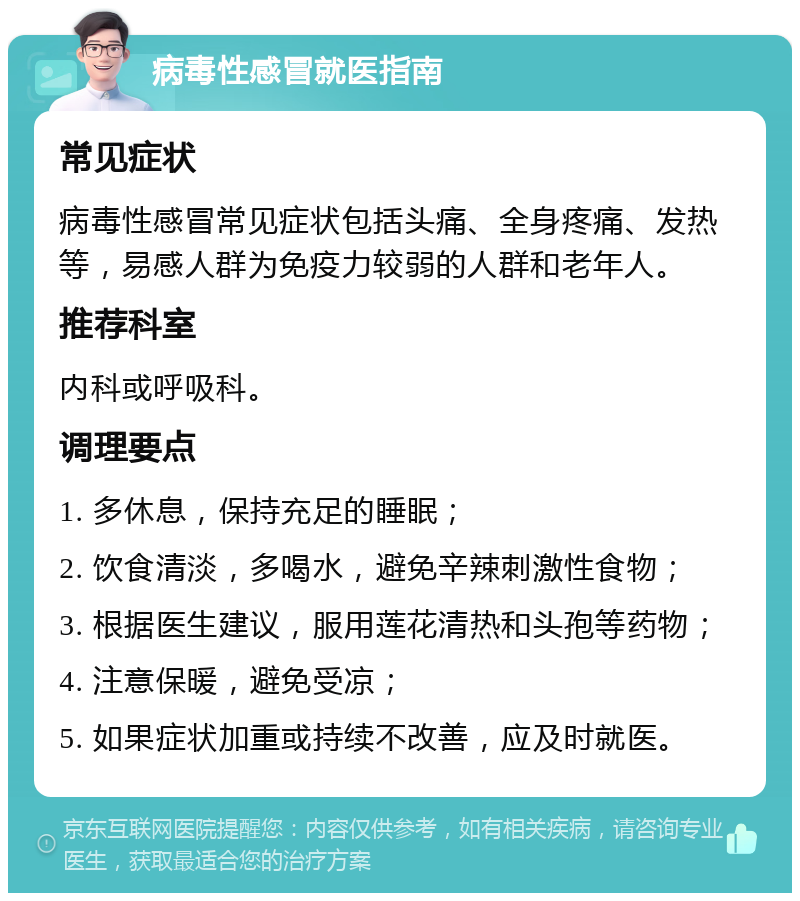 病毒性感冒就医指南 常见症状 病毒性感冒常见症状包括头痛、全身疼痛、发热等，易感人群为免疫力较弱的人群和老年人。 推荐科室 内科或呼吸科。 调理要点 1. 多休息，保持充足的睡眠； 2. 饮食清淡，多喝水，避免辛辣刺激性食物； 3. 根据医生建议，服用莲花清热和头孢等药物； 4. 注意保暖，避免受凉； 5. 如果症状加重或持续不改善，应及时就医。