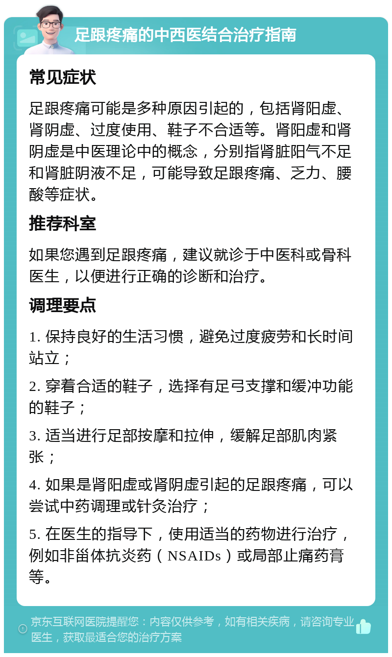 足跟疼痛的中西医结合治疗指南 常见症状 足跟疼痛可能是多种原因引起的，包括肾阳虚、肾阴虚、过度使用、鞋子不合适等。肾阳虚和肾阴虚是中医理论中的概念，分别指肾脏阳气不足和肾脏阴液不足，可能导致足跟疼痛、乏力、腰酸等症状。 推荐科室 如果您遇到足跟疼痛，建议就诊于中医科或骨科医生，以便进行正确的诊断和治疗。 调理要点 1. 保持良好的生活习惯，避免过度疲劳和长时间站立； 2. 穿着合适的鞋子，选择有足弓支撑和缓冲功能的鞋子； 3. 适当进行足部按摩和拉伸，缓解足部肌肉紧张； 4. 如果是肾阳虚或肾阴虚引起的足跟疼痛，可以尝试中药调理或针灸治疗； 5. 在医生的指导下，使用适当的药物进行治疗，例如非甾体抗炎药（NSAIDs）或局部止痛药膏等。