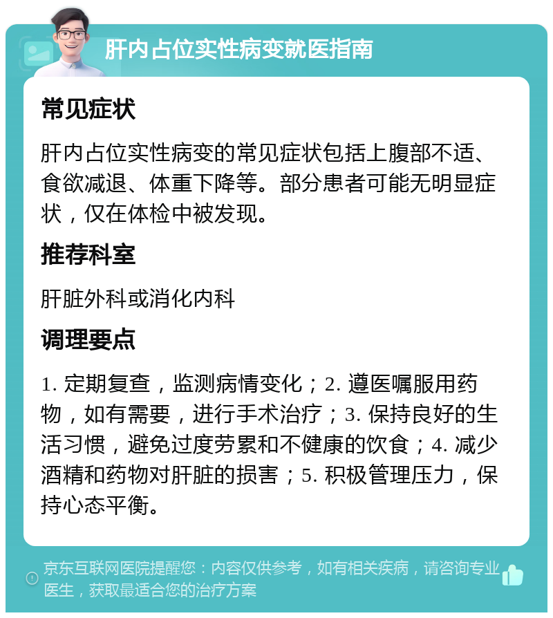 肝内占位实性病变就医指南 常见症状 肝内占位实性病变的常见症状包括上腹部不适、食欲减退、体重下降等。部分患者可能无明显症状，仅在体检中被发现。 推荐科室 肝脏外科或消化内科 调理要点 1. 定期复查，监测病情变化；2. 遵医嘱服用药物，如有需要，进行手术治疗；3. 保持良好的生活习惯，避免过度劳累和不健康的饮食；4. 减少酒精和药物对肝脏的损害；5. 积极管理压力，保持心态平衡。