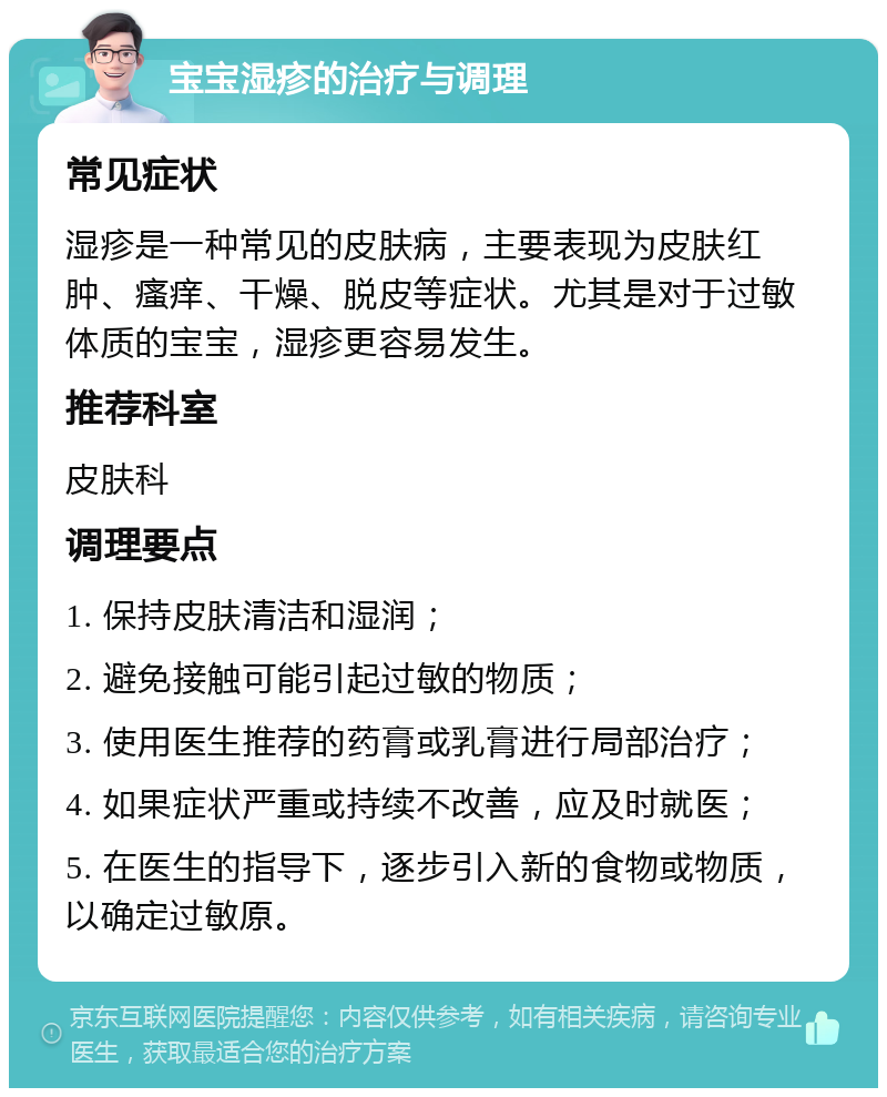 宝宝湿疹的治疗与调理 常见症状 湿疹是一种常见的皮肤病，主要表现为皮肤红肿、瘙痒、干燥、脱皮等症状。尤其是对于过敏体质的宝宝，湿疹更容易发生。 推荐科室 皮肤科 调理要点 1. 保持皮肤清洁和湿润； 2. 避免接触可能引起过敏的物质； 3. 使用医生推荐的药膏或乳膏进行局部治疗； 4. 如果症状严重或持续不改善，应及时就医； 5. 在医生的指导下，逐步引入新的食物或物质，以确定过敏原。