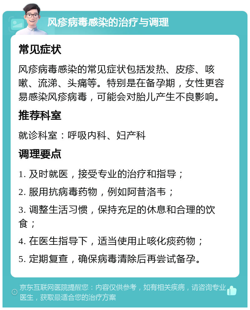 风疹病毒感染的治疗与调理 常见症状 风疹病毒感染的常见症状包括发热、皮疹、咳嗽、流涕、头痛等。特别是在备孕期，女性更容易感染风疹病毒，可能会对胎儿产生不良影响。 推荐科室 就诊科室：呼吸内科、妇产科 调理要点 1. 及时就医，接受专业的治疗和指导； 2. 服用抗病毒药物，例如阿昔洛韦； 3. 调整生活习惯，保持充足的休息和合理的饮食； 4. 在医生指导下，适当使用止咳化痰药物； 5. 定期复查，确保病毒清除后再尝试备孕。