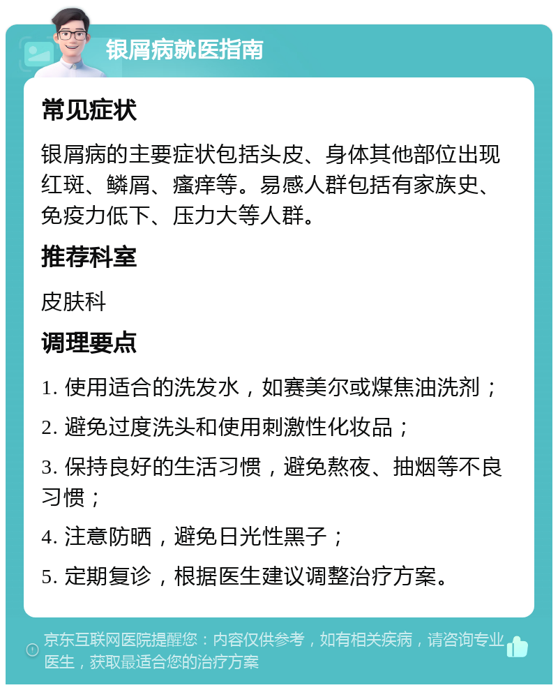 银屑病就医指南 常见症状 银屑病的主要症状包括头皮、身体其他部位出现红斑、鳞屑、瘙痒等。易感人群包括有家族史、免疫力低下、压力大等人群。 推荐科室 皮肤科 调理要点 1. 使用适合的洗发水，如赛美尔或煤焦油洗剂； 2. 避免过度洗头和使用刺激性化妆品； 3. 保持良好的生活习惯，避免熬夜、抽烟等不良习惯； 4. 注意防晒，避免日光性黑子； 5. 定期复诊，根据医生建议调整治疗方案。