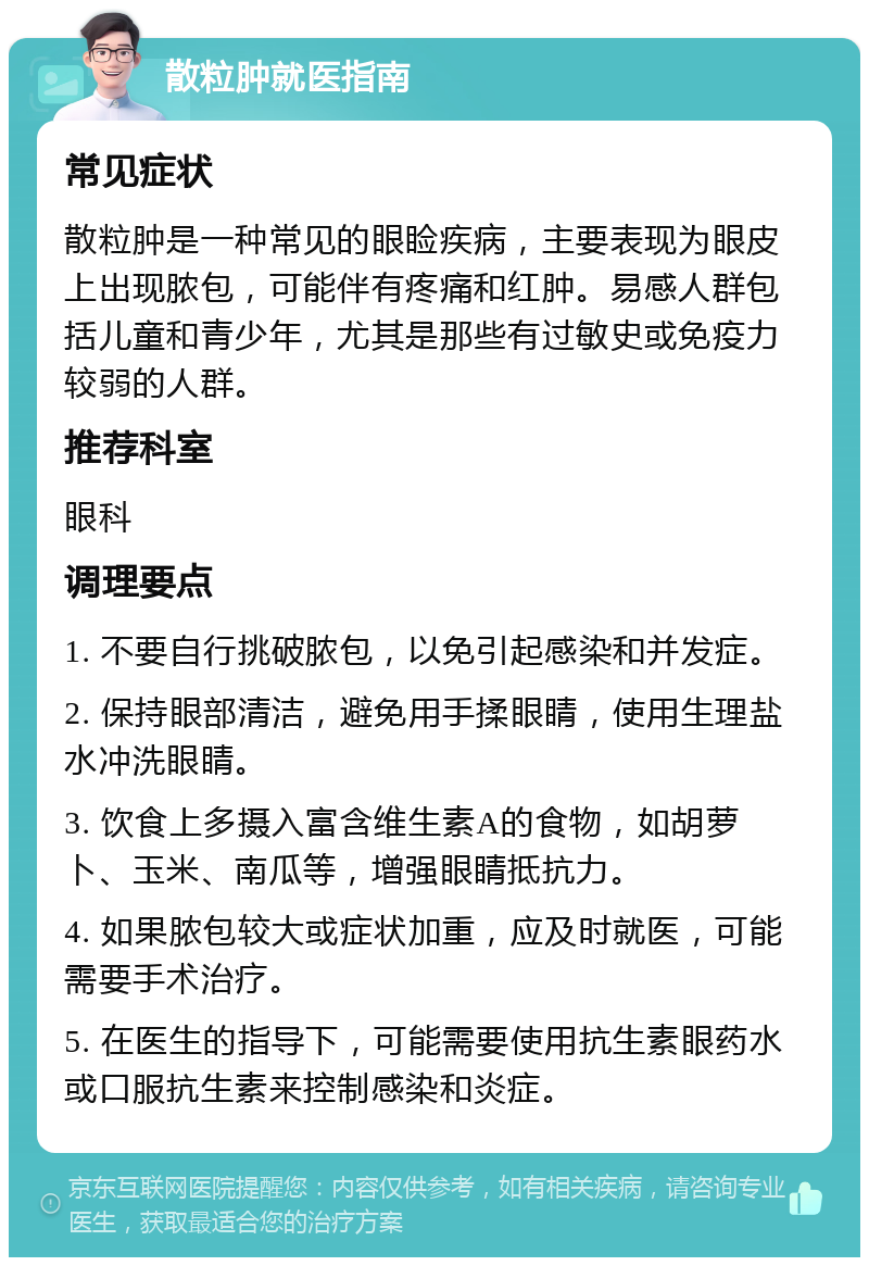 散粒肿就医指南 常见症状 散粒肿是一种常见的眼睑疾病，主要表现为眼皮上出现脓包，可能伴有疼痛和红肿。易感人群包括儿童和青少年，尤其是那些有过敏史或免疫力较弱的人群。 推荐科室 眼科 调理要点 1. 不要自行挑破脓包，以免引起感染和并发症。 2. 保持眼部清洁，避免用手揉眼睛，使用生理盐水冲洗眼睛。 3. 饮食上多摄入富含维生素A的食物，如胡萝卜、玉米、南瓜等，增强眼睛抵抗力。 4. 如果脓包较大或症状加重，应及时就医，可能需要手术治疗。 5. 在医生的指导下，可能需要使用抗生素眼药水或口服抗生素来控制感染和炎症。