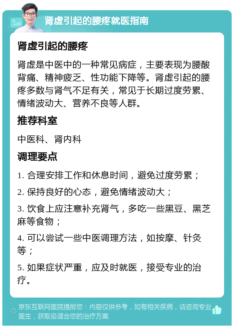 肾虚引起的腰疼就医指南 肾虚引起的腰疼 肾虚是中医中的一种常见病症，主要表现为腰酸背痛、精神疲乏、性功能下降等。肾虚引起的腰疼多数与肾气不足有关，常见于长期过度劳累、情绪波动大、营养不良等人群。 推荐科室 中医科、肾内科 调理要点 1. 合理安排工作和休息时间，避免过度劳累； 2. 保持良好的心态，避免情绪波动大； 3. 饮食上应注意补充肾气，多吃一些黑豆、黑芝麻等食物； 4. 可以尝试一些中医调理方法，如按摩、针灸等； 5. 如果症状严重，应及时就医，接受专业的治疗。