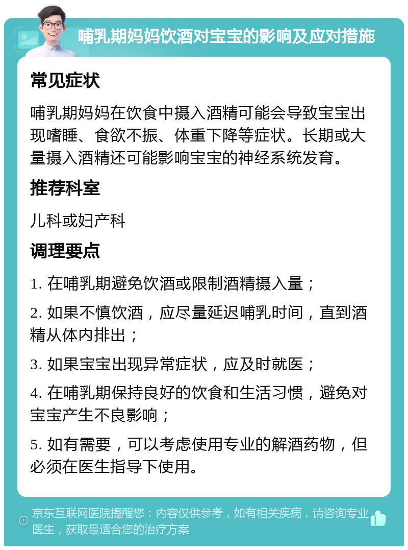 哺乳期妈妈饮酒对宝宝的影响及应对措施 常见症状 哺乳期妈妈在饮食中摄入酒精可能会导致宝宝出现嗜睡、食欲不振、体重下降等症状。长期或大量摄入酒精还可能影响宝宝的神经系统发育。 推荐科室 儿科或妇产科 调理要点 1. 在哺乳期避免饮酒或限制酒精摄入量； 2. 如果不慎饮酒，应尽量延迟哺乳时间，直到酒精从体内排出； 3. 如果宝宝出现异常症状，应及时就医； 4. 在哺乳期保持良好的饮食和生活习惯，避免对宝宝产生不良影响； 5. 如有需要，可以考虑使用专业的解酒药物，但必须在医生指导下使用。