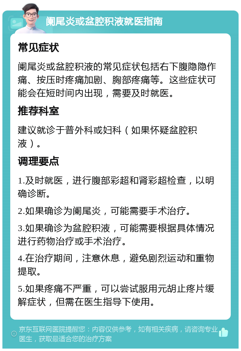 阑尾炎或盆腔积液就医指南 常见症状 阑尾炎或盆腔积液的常见症状包括右下腹隐隐作痛、按压时疼痛加剧、胸部疼痛等。这些症状可能会在短时间内出现，需要及时就医。 推荐科室 建议就诊于普外科或妇科（如果怀疑盆腔积液）。 调理要点 1.及时就医，进行腹部彩超和肾彩超检查，以明确诊断。 2.如果确诊为阑尾炎，可能需要手术治疗。 3.如果确诊为盆腔积液，可能需要根据具体情况进行药物治疗或手术治疗。 4.在治疗期间，注意休息，避免剧烈运动和重物提取。 5.如果疼痛不严重，可以尝试服用元胡止疼片缓解症状，但需在医生指导下使用。