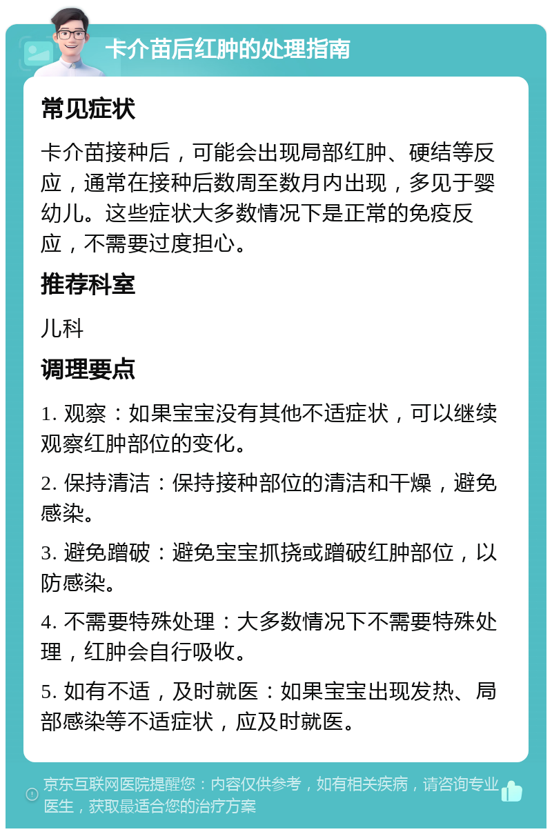 卡介苗后红肿的处理指南 常见症状 卡介苗接种后，可能会出现局部红肿、硬结等反应，通常在接种后数周至数月内出现，多见于婴幼儿。这些症状大多数情况下是正常的免疫反应，不需要过度担心。 推荐科室 儿科 调理要点 1. 观察：如果宝宝没有其他不适症状，可以继续观察红肿部位的变化。 2. 保持清洁：保持接种部位的清洁和干燥，避免感染。 3. 避免蹭破：避免宝宝抓挠或蹭破红肿部位，以防感染。 4. 不需要特殊处理：大多数情况下不需要特殊处理，红肿会自行吸收。 5. 如有不适，及时就医：如果宝宝出现发热、局部感染等不适症状，应及时就医。