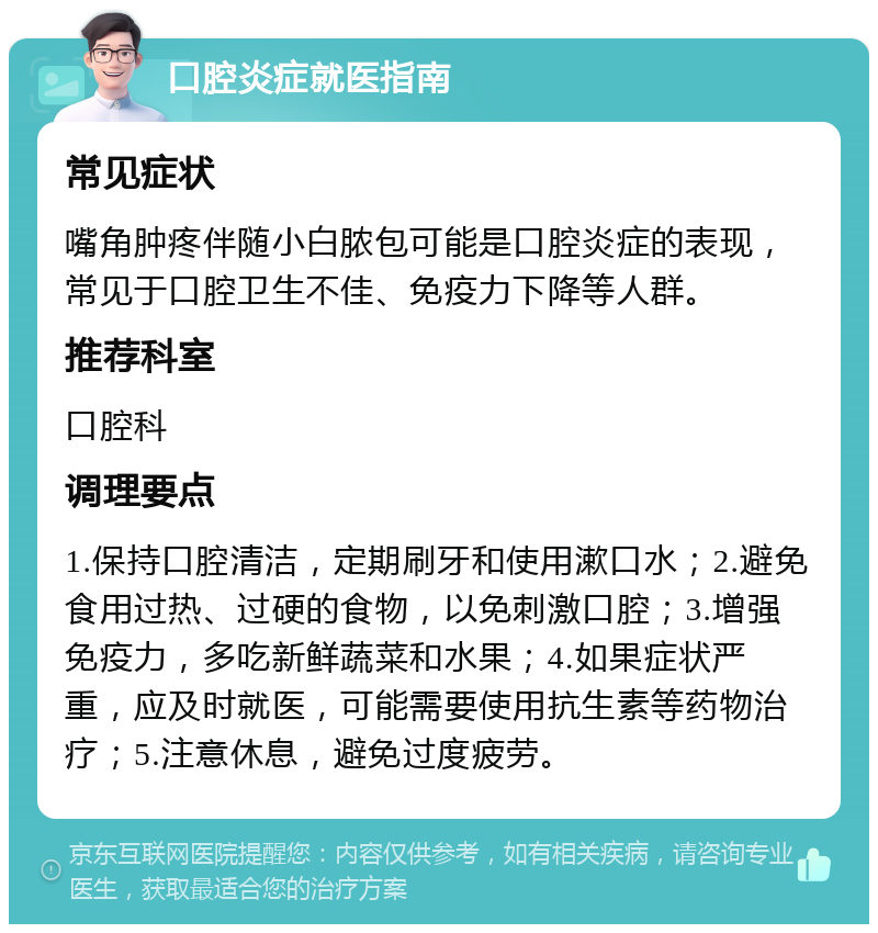 口腔炎症就医指南 常见症状 嘴角肿疼伴随小白脓包可能是口腔炎症的表现，常见于口腔卫生不佳、免疫力下降等人群。 推荐科室 口腔科 调理要点 1.保持口腔清洁，定期刷牙和使用漱口水；2.避免食用过热、过硬的食物，以免刺激口腔；3.增强免疫力，多吃新鲜蔬菜和水果；4.如果症状严重，应及时就医，可能需要使用抗生素等药物治疗；5.注意休息，避免过度疲劳。