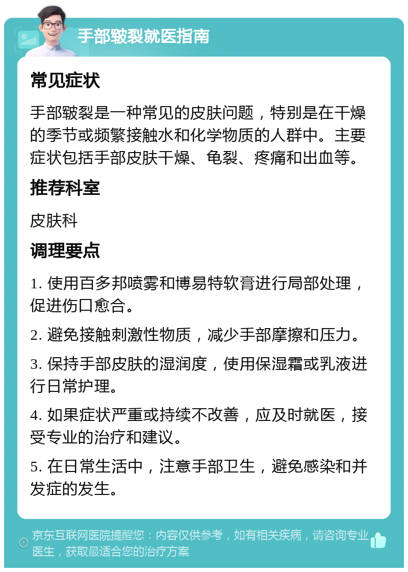 手部皲裂就医指南 常见症状 手部皲裂是一种常见的皮肤问题，特别是在干燥的季节或频繁接触水和化学物质的人群中。主要症状包括手部皮肤干燥、龟裂、疼痛和出血等。 推荐科室 皮肤科 调理要点 1. 使用百多邦喷雾和博易特软膏进行局部处理，促进伤口愈合。 2. 避免接触刺激性物质，减少手部摩擦和压力。 3. 保持手部皮肤的湿润度，使用保湿霜或乳液进行日常护理。 4. 如果症状严重或持续不改善，应及时就医，接受专业的治疗和建议。 5. 在日常生活中，注意手部卫生，避免感染和并发症的发生。