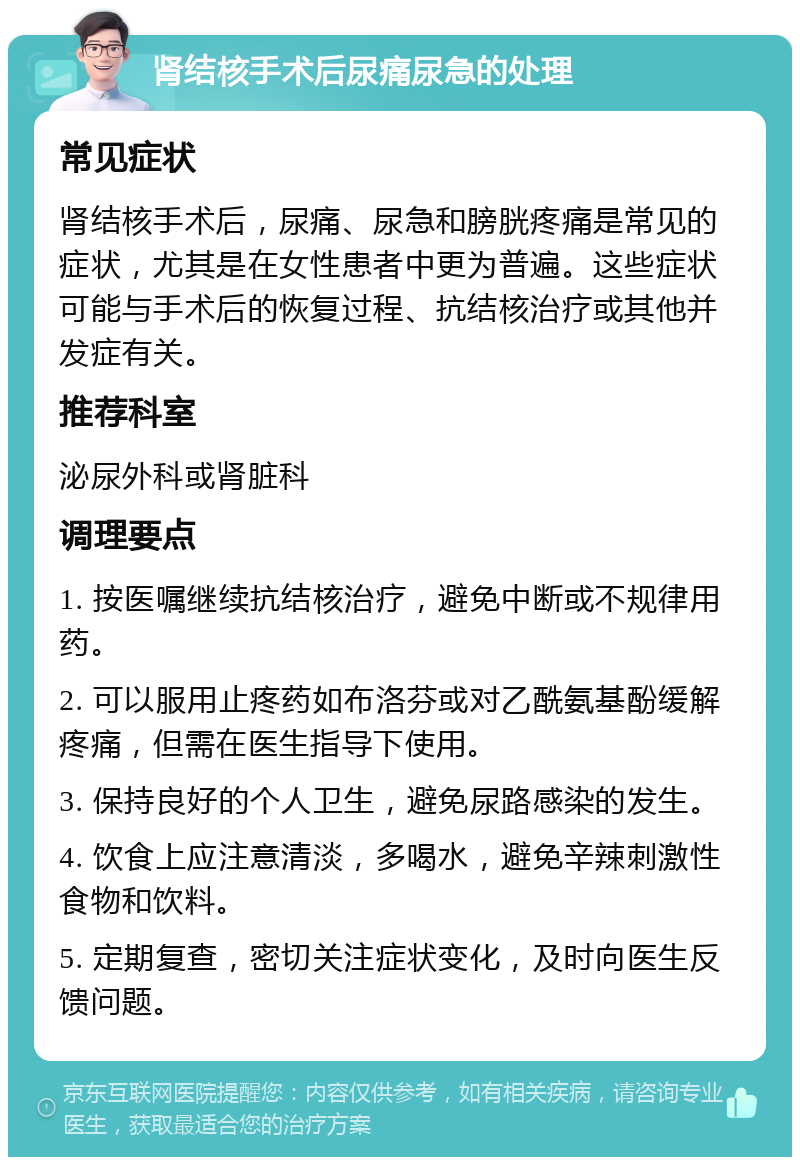 肾结核手术后尿痛尿急的处理 常见症状 肾结核手术后，尿痛、尿急和膀胱疼痛是常见的症状，尤其是在女性患者中更为普遍。这些症状可能与手术后的恢复过程、抗结核治疗或其他并发症有关。 推荐科室 泌尿外科或肾脏科 调理要点 1. 按医嘱继续抗结核治疗，避免中断或不规律用药。 2. 可以服用止疼药如布洛芬或对乙酰氨基酚缓解疼痛，但需在医生指导下使用。 3. 保持良好的个人卫生，避免尿路感染的发生。 4. 饮食上应注意清淡，多喝水，避免辛辣刺激性食物和饮料。 5. 定期复查，密切关注症状变化，及时向医生反馈问题。