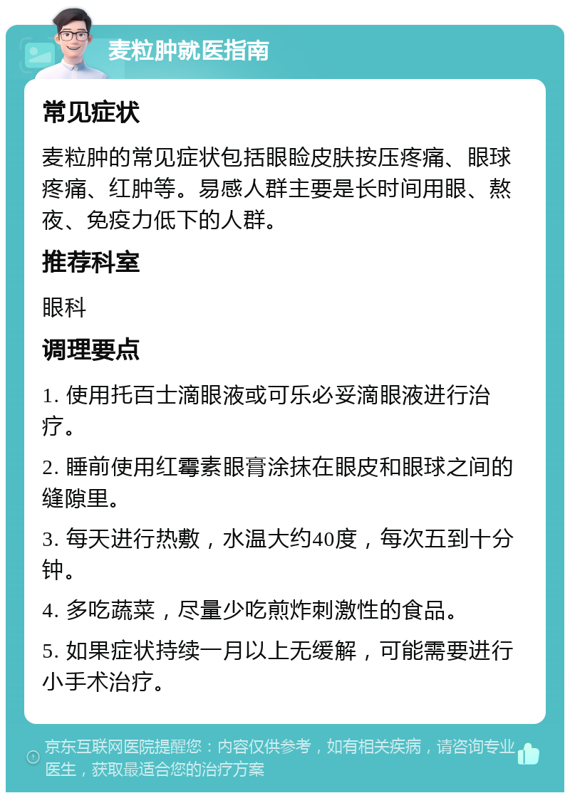 麦粒肿就医指南 常见症状 麦粒肿的常见症状包括眼睑皮肤按压疼痛、眼球疼痛、红肿等。易感人群主要是长时间用眼、熬夜、免疫力低下的人群。 推荐科室 眼科 调理要点 1. 使用托百士滴眼液或可乐必妥滴眼液进行治疗。 2. 睡前使用红霉素眼膏涂抹在眼皮和眼球之间的缝隙里。 3. 每天进行热敷，水温大约40度，每次五到十分钟。 4. 多吃蔬菜，尽量少吃煎炸刺激性的食品。 5. 如果症状持续一月以上无缓解，可能需要进行小手术治疗。