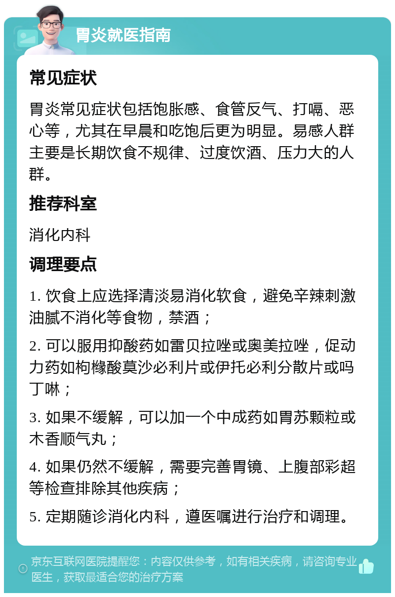 胃炎就医指南 常见症状 胃炎常见症状包括饱胀感、食管反气、打嗝、恶心等，尤其在早晨和吃饱后更为明显。易感人群主要是长期饮食不规律、过度饮酒、压力大的人群。 推荐科室 消化内科 调理要点 1. 饮食上应选择清淡易消化软食，避免辛辣刺激油腻不消化等食物，禁酒； 2. 可以服用抑酸药如雷贝拉唑或奥美拉唑，促动力药如枸橼酸莫沙必利片或伊托必利分散片或吗丁啉； 3. 如果不缓解，可以加一个中成药如胃苏颗粒或木香顺气丸； 4. 如果仍然不缓解，需要完善胃镜、上腹部彩超等检查排除其他疾病； 5. 定期随诊消化内科，遵医嘱进行治疗和调理。