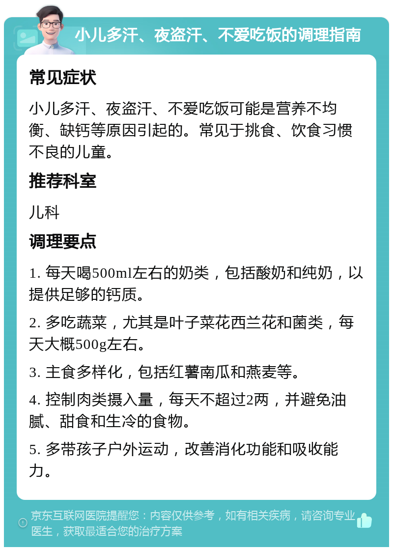 小儿多汗、夜盗汗、不爱吃饭的调理指南 常见症状 小儿多汗、夜盗汗、不爱吃饭可能是营养不均衡、缺钙等原因引起的。常见于挑食、饮食习惯不良的儿童。 推荐科室 儿科 调理要点 1. 每天喝500ml左右的奶类，包括酸奶和纯奶，以提供足够的钙质。 2. 多吃蔬菜，尤其是叶子菜花西兰花和菌类，每天大概500g左右。 3. 主食多样化，包括红薯南瓜和燕麦等。 4. 控制肉类摄入量，每天不超过2两，并避免油腻、甜食和生冷的食物。 5. 多带孩子户外运动，改善消化功能和吸收能力。