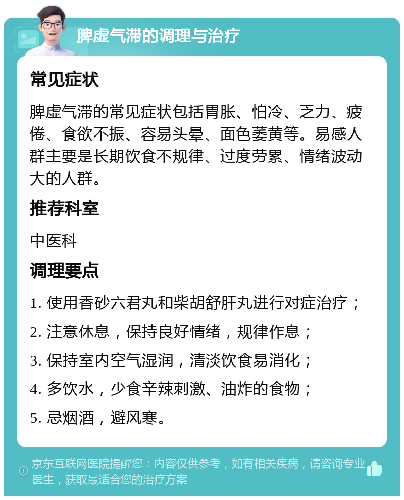 脾虚气滞的调理与治疗 常见症状 脾虚气滞的常见症状包括胃胀、怕冷、乏力、疲倦、食欲不振、容易头晕、面色萎黄等。易感人群主要是长期饮食不规律、过度劳累、情绪波动大的人群。 推荐科室 中医科 调理要点 1. 使用香砂六君丸和柴胡舒肝丸进行对症治疗； 2. 注意休息，保持良好情绪，规律作息； 3. 保持室内空气湿润，清淡饮食易消化； 4. 多饮水，少食辛辣刺激、油炸的食物； 5. 忌烟酒，避风寒。